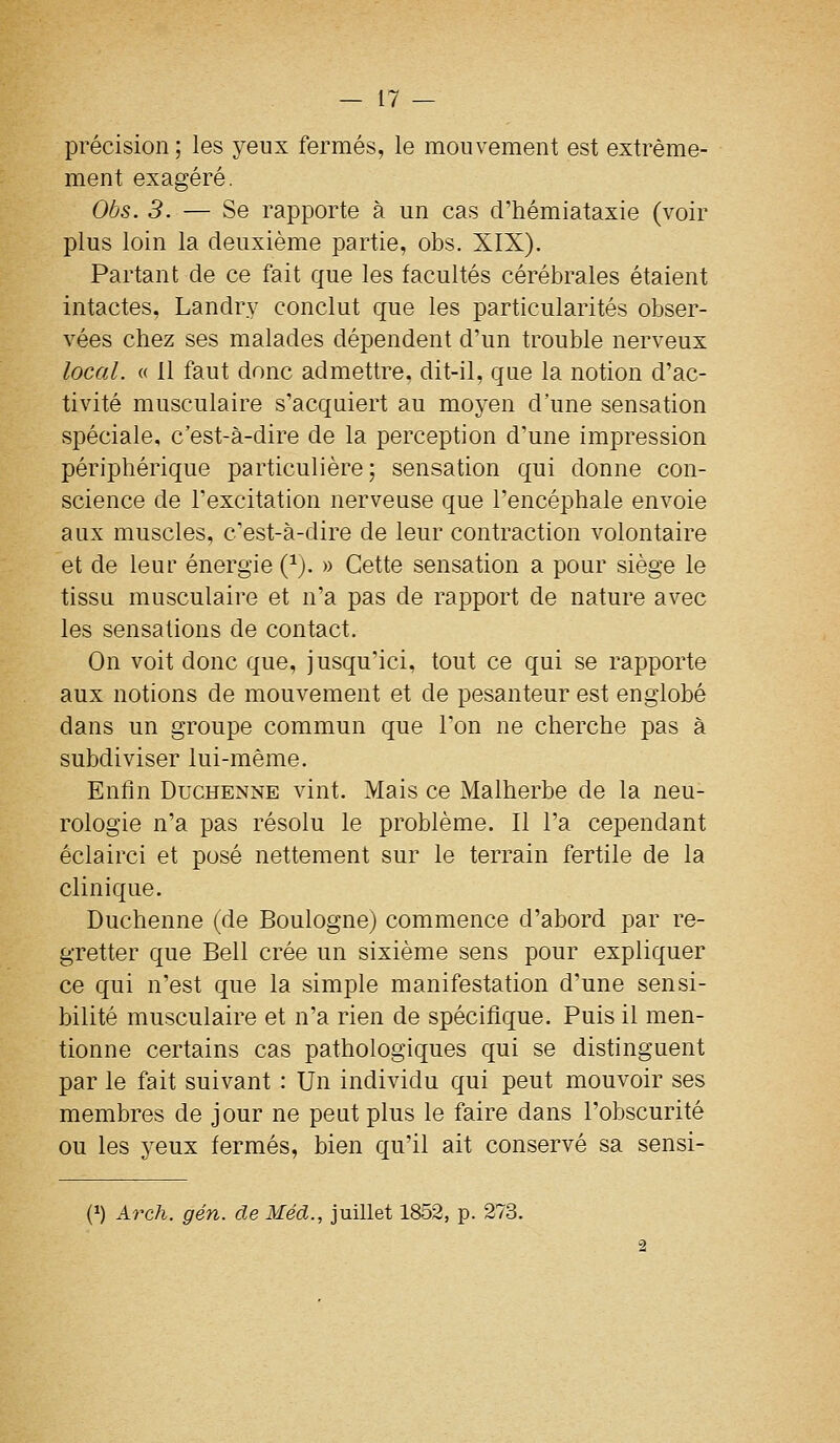 précision ; les yeux fermés, le mouvement est extrême- ment exagéré. Obs. 3. — Se rapporte à un cas d'hémiataxie (voir plus loin la deuxième partie, obs. XIX). Partant de ce fait que les facultés cérébrales étaient intactes, Landry conclut que les particularités obser- vées chez ses malades dépendent d'un trouble nerveux local. « 11 faut donc admettre, dit-il, que la notion d'ac- tivité musculaire s'acquiert au moyen d'une sensation spéciale, c'est-à-dire de la perception d'une impression périphérique particulière; sensation qui donne con- science de l'excitation nerveuse que l'encéphale envoie aux muscles, c'est-à-dire de leur contraction volontaire et de leur énergie (^j. » Cette sensation a pour siège le tissu musculaire et n'a pas de rapport de nature avec les sensations de contact. On voit donc que, jusqu'ici, tout ce qui se rapporte aux notions de mouvement et de pesanteur est englobé dans un groupe commun que l'on ne cherche pas à subdiviser lui-même. Enfin DucHENNE vint. Mais ce Malherbe de la neu- rologie n'a pas résolu le problème. Il l'a cependant éclairci et posé nettement sur le terrain fertile de la clinique. Duchenne (de Boulogne) commence d'abord par re- gretter que Bell crée un sixième sens pour expliquer ce qui n'est que la simple manifestation d'une sensi- bilité musculaire et n'a rien de spécifique. Puis il men- tionne certains cas pathologiques qui se distinguent par le fait suivant : Un individu qui peut mouvoir ses membres de jour ne peut plus le faire dans l'obscurité ou les yeux fermés, bien qu'il ait conservé sa sensi- (1) Arch. gén. de Méd., juillet 1852, p. 273.