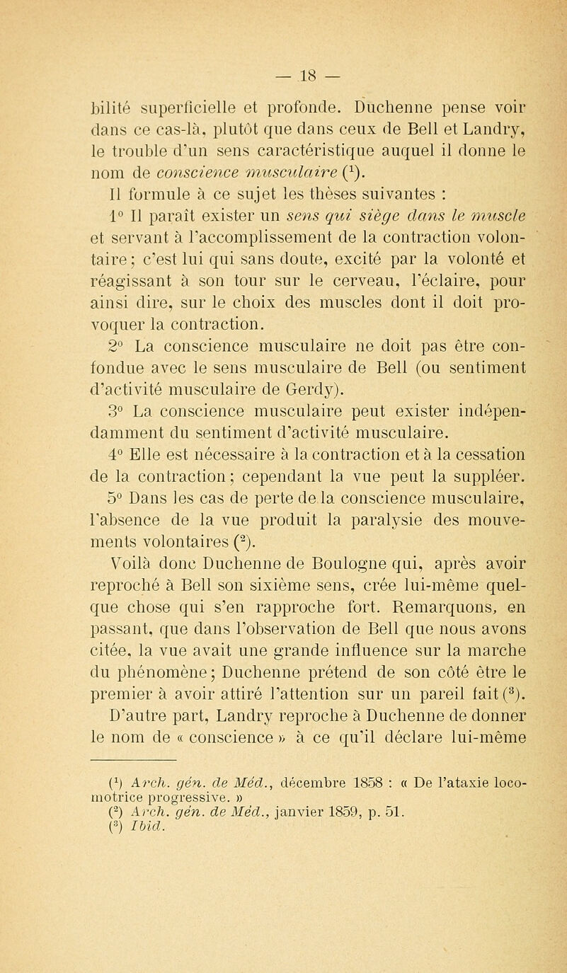 bilité superficielle et profonde. Diichenne pense voir dans ce cas-là, i3lutut que dans ceux de Bell et Landry, le trouble d'un sens caractéristique auquel il donne le nom de conscience onusculaire {}). Il formule à ce sujet les thèses suivantes : 1° Il paraît exister un sens qui siège dans le muscle et servant à Faccomplissement de la contraction volon- taire ; c'est lui qui sans doute, excité par la volonté et réagissant à son tour sur le cerveau, l'éclaire, pour ainsi dire, sur le choix des muscles dont il doit pro- voquer la contraction. 2° La conscience musculaire ne doit pas être con- fondue avec le sens musculaire de Bell (ou sentiment d'activité musculaire de Gerdy). 3° La conscience musculaire peut exister indépen- damment du sentiment d'activité musculaire. 4° Elle est nécessaire à la contraction et à la cessation de la contraction ; cependant la vue peut la suppléer. 5° Dans les cas de perte de la conscience musculaire, l'absence de la vue produit la paralysie des mouve- ments volontaires (^). \^oilà donc Duchenne de Boulogne qui, après avoir reproché à Bell son sixième sens, crée lui-même quel- que chose qui s'en rapproche fort. Remarquons, en passant, que dans l'observation de Bell que nous avons citée, la vue avait une grande influence sur la marche du phénomène; Duchenne prétend de son côté être le premier à avoir attiré l'attention sur un pareil fait(^). D'autre part, Landry reproche à Duchenne de donner le nom de « conscience » à ce qu'il déclare lui-même (^) Arch. gén. de Méd., décembre 1858 : « De l'ataxie loco- motrice progressive. » (2) Arch. gén. de Méd., janvier 1859, p. 51. (3) Ibid.