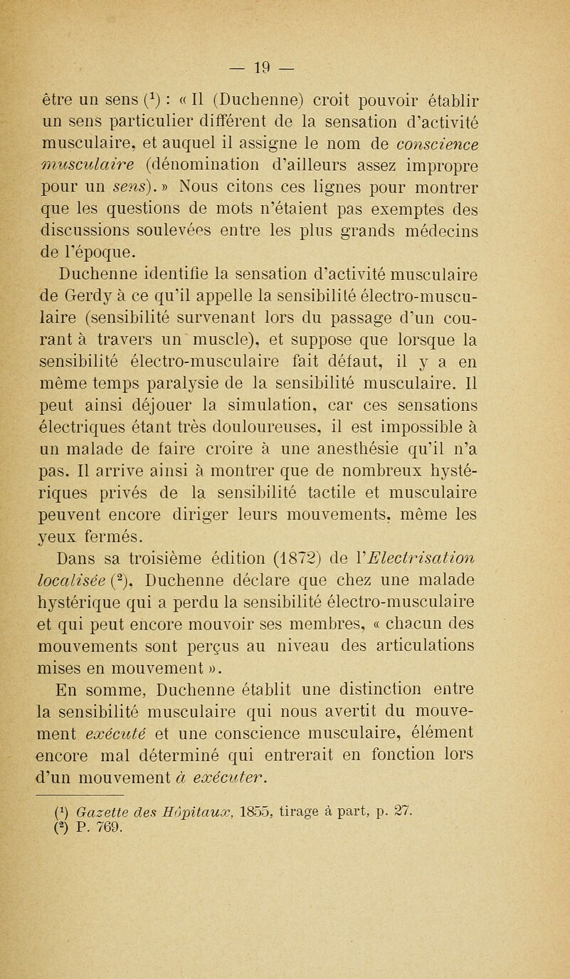 être un sens (^) : « Il (Duchenne) croit pouvoir établir un sens particulier différent de la sensation d'activité musculaire, et auquel il assigne le nom de conscience musculaire (dénomination d'ailleurs assez impropre pour un sens), y Nous citons ces lignes pour montrer que les questions de mots n'étaient pas exemptes des discussions soulevées entre les plus grands médecins de l'époque. Duchenne identifie la sensation d'activité musculaire de Gerdy à ce qu'il appelle la sensibilité électro-muscu- laire (sensibilité survenant lors du passage d'un cou- rant à travers un muscle), et suppose que lorsque la sensibilité électro-musculaire fait défaut, il y a en même temps paralysie de la sensibilité musculaire. Il peut ainsi déjouer la simulation, car ces sensations électriques étant très douloureuses, il est impossible à un malade de faire croire à une anesthésie qu'il n'a pas. Il arrive ainsi à montrer que de nombreux hysté- riques privés de la sensibilité tactile et musculaire peuvent encore diriger leurs mouvements, même les yeux fermés. Dans sa troisième édition (1872) de VElectrisation localisée (^), Duchenne déclare que chez une malade hystérique qui a perdu la sensibilité électro-musculaire et qui peut encore mouvoir ses membres, « chacun des mouvements sont perçus au niveau des articulations mises en mouvement ». En somme, Duchenne établit une distinction entre la sensibilité musculaire qui nous avertit du mouve- ment exécuté et une conscience musculaire, élément encore mal déterminé qui entrerait en fonction lors d'un mouvement à exécuter. (1) Gazette des Hôpitaux, 1855, tirage à part, p. 27. (2) P. 769.