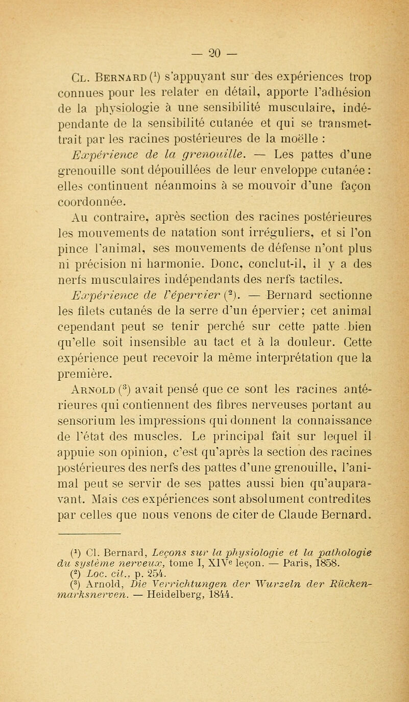Cl. Bernard (^) s'appuyant sur des expériences trop connues pour les relater en détail, apporte l'adhésion de la physiologie à une sensibilité musculaire, indé- pendante de la sensibilité cutanée et qui se transmet- trait par les racines postérieures de la moelle : Eœpérience de la grenouille. — Les pattes d'une grenouille sont dépouillées de leur enveloppe cutanée : elles continuent néanmoins à se mouvoir d'une façon coordonnée. Au contraire, après section des racines postérieures les mouvements de natation sont irréguliers, et si l'on pince l'animal, ses mouvements de défense n'ont plus ni précision ni harmonie. Donc, conclut-il, il y a des nerfs musculaires indépendants des nerfs tactiles. Expérience de Vépervier (^). — Bernard sectionne les filets cutanés de la serre d'un épervier; cet animal cependant peut se tenir perché sur cette patte bien qu'elle soit insensible au tact et à la douleur. Cette expérience peut recevoir la même interprétation que la première. Arnold (-^j avait pensé que ce sont les racines anté- rieures qui contiennent des fibres nerveuses portant au sensorium les impressions qui donnent la connaissance de l'état des muscles. Le principal fait sur lequel il appuie son opinion, c'est qu'après la section des racines postérieures des nerfs des pattes d'une grenouille, l'ani- mal peut se servir de ses pattes aussi bien qu'aupara- vant. Mais ces expériences sont absolument contredites par celles que nous venons de citer de Claude Bernard. (^) Cl. Bernard, Leçons sïir la physiologie et la pathologie du système nerveuœ, tome I, XlVe leçon. — Paris, 1858. (2) Loc. cit., p. 254. ('') Arnold, Die Verrichtungen cler Wurzeln der Rûchen- tnarksnerven. — Heidelberg, 1844.