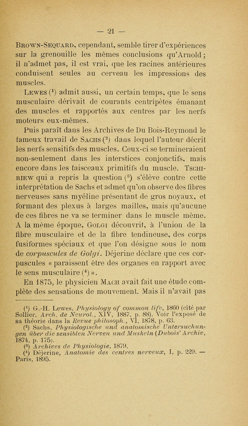 Brown-Sequard, cependant, semble tirer d'expériences sur la grenouille les mêmes conclusions qu'Arnold ; il n'admet pas, il est vrai, que les racines antérieures conduisent seules au cerveau les impressions des muscles. Lewes (^) admit aussi, un certain temps, que le sens musculaire dérivait de courants centripètes émanant des muscles et rapportés aux centres par les nerfs moteurs eux-mêmes. Puis paraît dans les Archives de Du Bois-Reymond le fameux travail de Sachs (^) dans lequel l'auteur décrit les nerfs sensitifs des muscles. Ceux-ci se termineraient non-seulement dans les interstices conjonctifs, mais encore dans les faisceaux primitifs du muscle. Tscm- RiEW qui a repris la question (^) s'élève contre cette interprétation de Sachs et admet qu'on observe des fibres nerveuses sans myéline présentant de gros noyaux, et formant des plexus à larges mailles, mais qu'aucune de ces fibres ne va se terminer dans le muscle même. A la même époque, Golgi découvrit, à l'union de la fibre musculaire et de la fibre tendineuse, des corps fusiformes spéciaux et que l'on désigne sous le nom de corpuscules de Golgi. Déjerine déclare que ces cor- puscules « paraissent être des organes en rapport avec le sens musculaire (*) ». En 1875, le physicien Mach avait fait une étude com- plète des sensations de mouvement. Mais il n'avait pas (^) G.-H. I.ewes, Physiology of comynon life, 1860 (cité par Solliei-, Arch. de Neurol., XIV, 1887, p. 88). Voir l'exposé de sa théorie dans la Revue philosoph., VI, 1878, p. 63. (2) Sachs, Physiologische und anatomische Untersuchun-. gen ilber die sensiblen Nerven und Musheln {Dubois' Archiv, 1874, p. 175j. (^) Archives de Physiologie, 1879. (*) Déjerine, Anatotnie des centres nerveux, I, p. 229. — Paris, 1895.