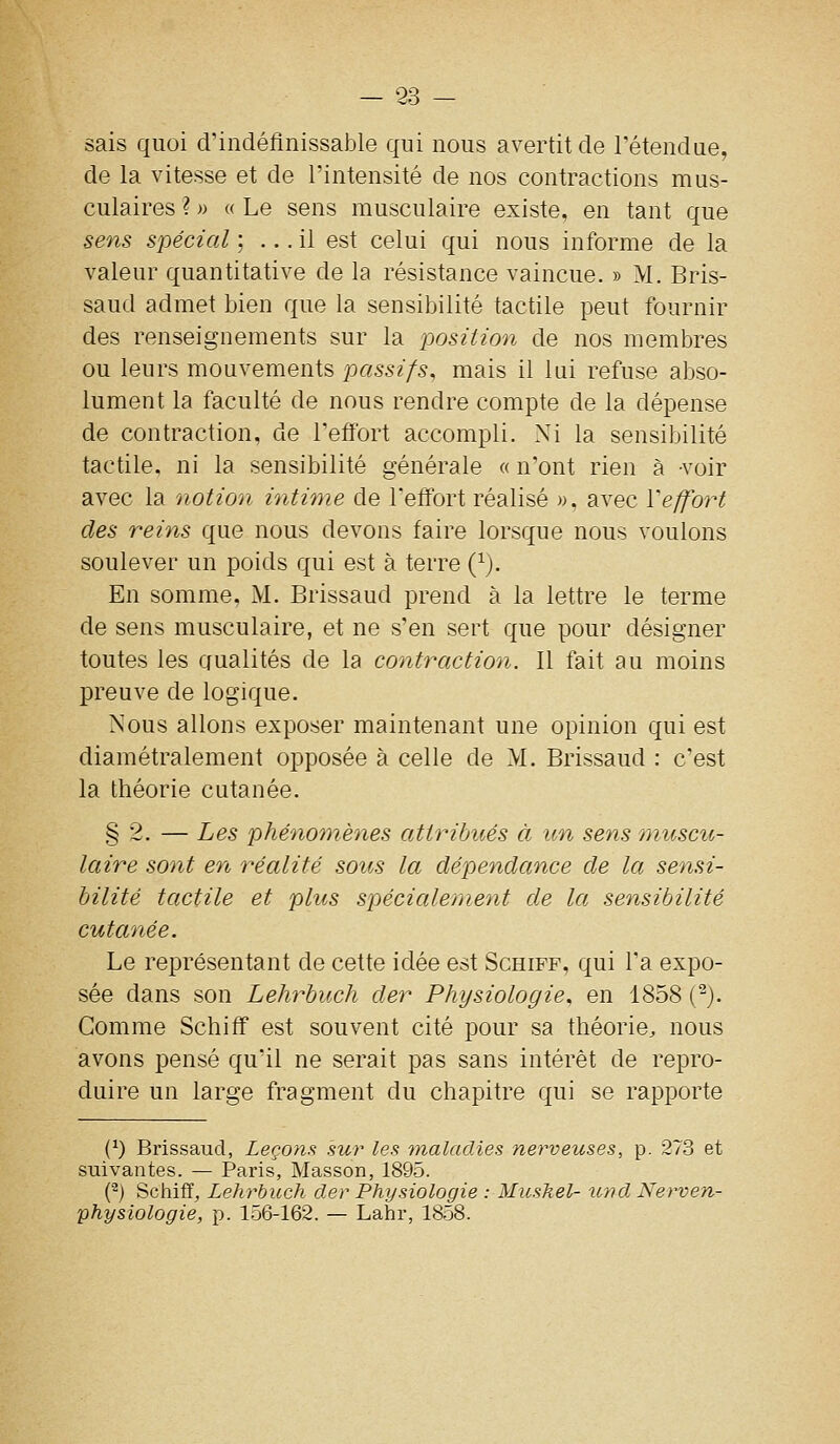 sais quoi d'indéfinissable qui nous avertit de retendue, de la vitesse et de l'intensité de nos contractions mus- culaires ? » « Le sens musculaire existe, en tant que sens spécial ; ... il est celui qui nous informe de la valeur quantitative de la résistance vaincue. » M. Bris- saud admet bien que la sensibilité tactile peut fournir des renseignements sur la position de nos membres ou leurs mouvements passifs, mais il lai refuse abso- lument la faculté de nous rendre compte de la dépense de contraction, de l'effort accompli. Ni la sensibilité tactile, ni la sensibilité générale « n'ont rien à -voir avec la notion intime de l'effort réalisé », avec Veffort des reins que nous devons faire lorsque nous voulons soulever un poids qui est à terre (^). En somme, M. Brissaud prend à la lettre le terme de sens musculaire, et ne s'en sert que pour désigner toutes les qualités de la contraction. Il fait au moins preuve de logique. Nous allons exposer maintenant une opinion qui est diamétralement opposée à celle de M. Brissaud : c'est la théorie cutanée. § 2. — Les phénomènes attribués à un sens muscu- laire sont en réalité sous la dépendance de la sensi- bilité tactile et plus spécialement de la sensibilité cutanée. Le représentant de cette idée est Schiff, qui Ta expo- sée dans son Lehrbuch der Physiologie, en 1858 (^). Comme Schiff est souvent cité pour sa théorie, nous avons pensé qu'il ne serait pas sans intérêt de repro- duire un large fragment du chapitre qui se rapporte (^) Brissaud, Leçons sur les 7nalaclies nerveuses, p. 273 et suivantes. — Paris, Masson, 1895. (^) Schiff, Lehrbuch der Physiologie : Miiskel- und Nerven- physiologie, p. 156-162. — Lalir, 1858.