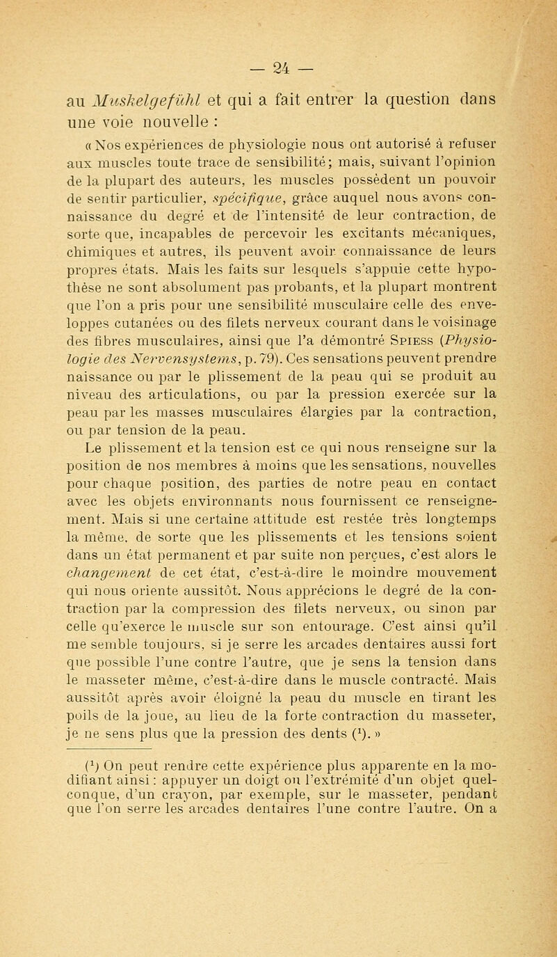 au Muskelgefûhl et qui a fait entrer la question dans une voie nouvelle : «Nos expériences de physiologie nous ont autorisé à refuser aux muscles toute trace de sensibilité; mais, suivant l'opinion de la plupart des auteurs, les muscles possèdent un pouvoir de sentir particulier, spécifique, grâce auquel nous avonf^ con- naissance du degré et de l'intensité de leur contraction, de sorte que, incapables de percevoir les excitants mécaniques, chimiques et autres, ils peuvent avoir, connaissance de leurs propres états. Mais les faits sur lesquels s'appuie cette hypo- thèse ne sont absolument pas probants, et la plupart montrent que l'on a pris pour une sensibilité musculaire celle des enve- loppes cutanées ou des filets nerveux courant dans le voisinage des fibres musculaires, ainsi que l'a démontré Spiess (Physio- logie des Nervensystems,]). 79). Ces sensations peuvent prendre naissance ou par le plissement de la peau qui se produit au niveau des articulations, ou par la pression exercée sur la peau par les masses musculaires élargies par la contraction, ou par tension de la peau. Le plissement et la tension est ce qui nous renseigne sur la position de nos membres à moins que les sensations, nouvelles pour chaque position, des parties de notre peau en contact avec les objets environnants nous fournissent ce renseigne- ment. Mais si une certaine attitude est restée très longtemps la même, de sorte que les plissements et les tensions soient dans un état permanent et par suite non perçues, c'est alors le changement de cet état, c'est-à-dire le moindre mouvement qui nous oriente aussitôt. Nous apprécions le degré de la con- traction par la compression des filets nerveux, ou sinon par celle qu'exerce le muscle sur son entourage. C'est ainsi qu'il me semble toujours, si je serre les arcades dentaires aussi fort que possible l'une contre l'autre, que je sens la tension dans le masseter même, c'est-à-dire dans le muscle contracté. Mais aussitôt après avoir éloigné la peau du muscle en tirant les poils de la joue, au lieu de la forte contraction du masseter, je ne sens plus que la pression des dents (^). » C^) On peut rendre cette expérience plus apparente en la mo- difiant ainsi : appuyer un doigt ou l'extrémité d'un objet quel- conque, d'un craj'on, par exemple, sur le masseter, pendant que l'on serre les arcades dentaires l'une contre l'autre. On a