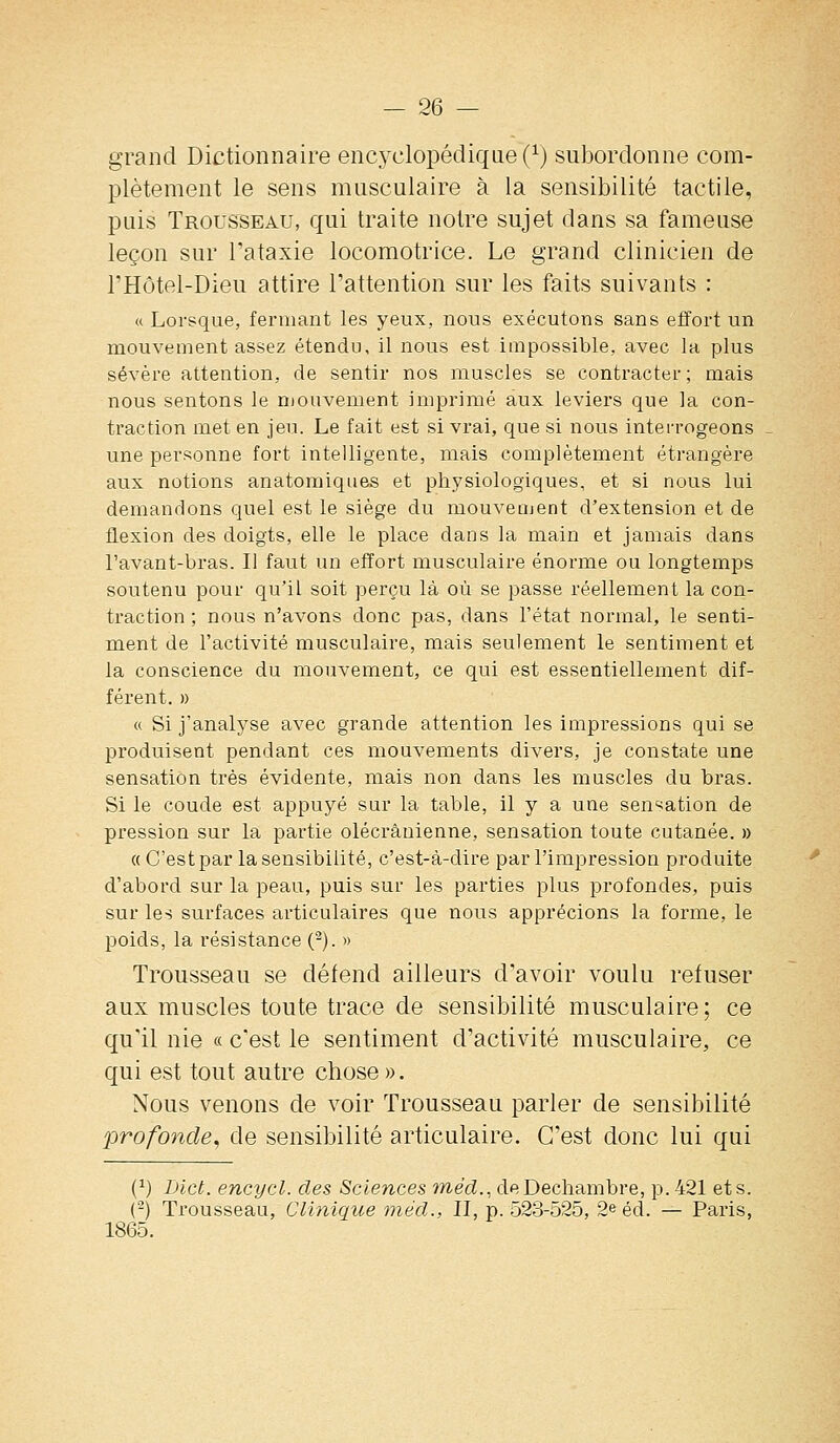 grand Dictionnaire encyclopédique (^) subordonne com- plètement le sens musculaire à la sensibilité tactile, puis Trousseau, qui traite notre sujet dans sa fameuse leçon sur Tataxie locomotrice. Le grand clinicien de l'Hôtel-Dieu attire l'attention sur les faits suivants : u Lorsque, fermant les yeux, nous exécutons sans effort un mouvement assez étendu, il nous est impossible, avec la plus sévère attention, de sentir nos muscles se contracter ; mais nous sentons le mouvement imprimé aux leviers que la con- traction met en jeu. Le fait est si vrai, que si nous interrogeons - une personne fort intelligente, mais complètement étrangère aux notions anatomiqiies et physiologiques, et si nous lui demandons quel est le siège du mouveajent d'extension et de flexion des doigts, elle le place dans la main et jamais dans l'avant-bras. Il faut un effort musculaire énorme ou longtemps soutenu pour qu'il soit perçu là où se passe réellement la con- traction ; nous n'avons donc pas, dans l'état normal, le senti- ment de l'activité musculaire, mais seulement le sentiment et la conscience du mouvement, ce qui est essentiellement dif- férent. » « Si j'analyse avec grande attention les impressions qui se produisent pendant ces mouvements divers, je constate une sensation très évidente, mais non dans les muscles du bras. Si le coude est appuyé sur la table, il y a une sen'^ation de pression sur la partie olécrânienne, sensation toute cutanée. » (( C'est par la sensibilité, c'est-à-dire par l'impression produite d'abord sur la peau, puis sur les parties plus profondes, puis sur les surfaces articulaires que nous apprécions la forme, le poids, la résistance (^). » Trousseau se défend ailleurs d'avoir voulu refuser aux muscles toute trace de sensibilité musculaire; ce qu'il nie « c'est le sentiment d'activité musculaire, ce qui est tout autre chose ». Nous venons de voir Trousseau parler de sensibilité profonde^ de sensibilité articulaire. C'est donc lui qui (^) I)ict. encycl. des Sciences méd., deDechambre, p. 421 et s. (-) Trousseau, Clinique méd., II, p. 523-525, 2e éd. — Paris, 1865.