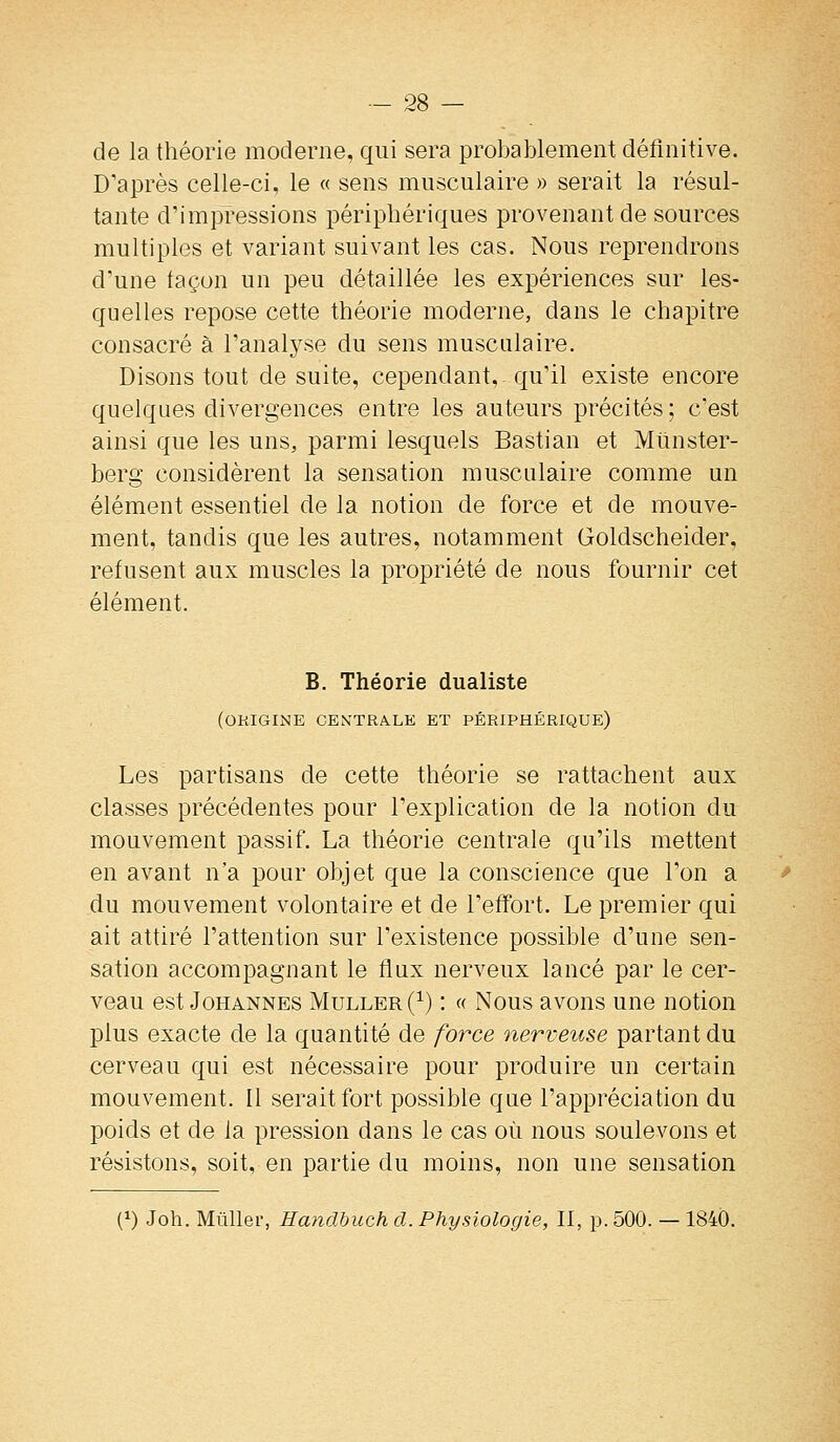 de la théorie moderne, qui sera probablement définitive. D'après celle-ci, le « sens musculaire » serait la résul- tante d'impressions périphériques provenant de sources multiples et variant suivant les cas. Nous reprendrons d'une façon un peu détaillée les expériences sur les- quelles repose cette théorie moderne, dans le chapitre consacré à l'analyse du sens musculaire. Disons tout de suite, cependant,- qu'il existe encore quelques divergences entre les auteurs précités; c'est ainsi que les uns, parmi lesquels Bastian et Miinster- berg considèrent la sensation musculaire comme un élément essentiel de la notion de force et de mouve- ment, tandis que les autres, notamment Goldscheider, refusent aux muscles la propriété de nous fournir cet élément. B. Théorie dualiste (origine cen'tra.le et périphérique) Les partisans de cette théorie se rattachent aux classes précédentes pour l'explication de la notion du mouvement passif. La théorie centrale qu'ils mettent en avant n'a pour objet que la conscience que l'on a du mouvement volontaire et de l'effort. Le premier qui ait attiré l'attention sur l'existence possible d'une sen- sation accompagnant le flux nerveux lancé par le cer- veau est JoHANNES Muller(^) ! « Nous avous une notion plus exacte de la quantité de force nerveuse partant du cerveau qui est nécessaire pour produire un certain mouvement. Il serait fort possible que l'appréciation du poids et de la pression dans le cas où nous soulevons et résistons, soit, en partie du moins, non une sensation (1) Joh. Mùller, Handbuch cl. Physiologie, II, p. 500. — 1840.