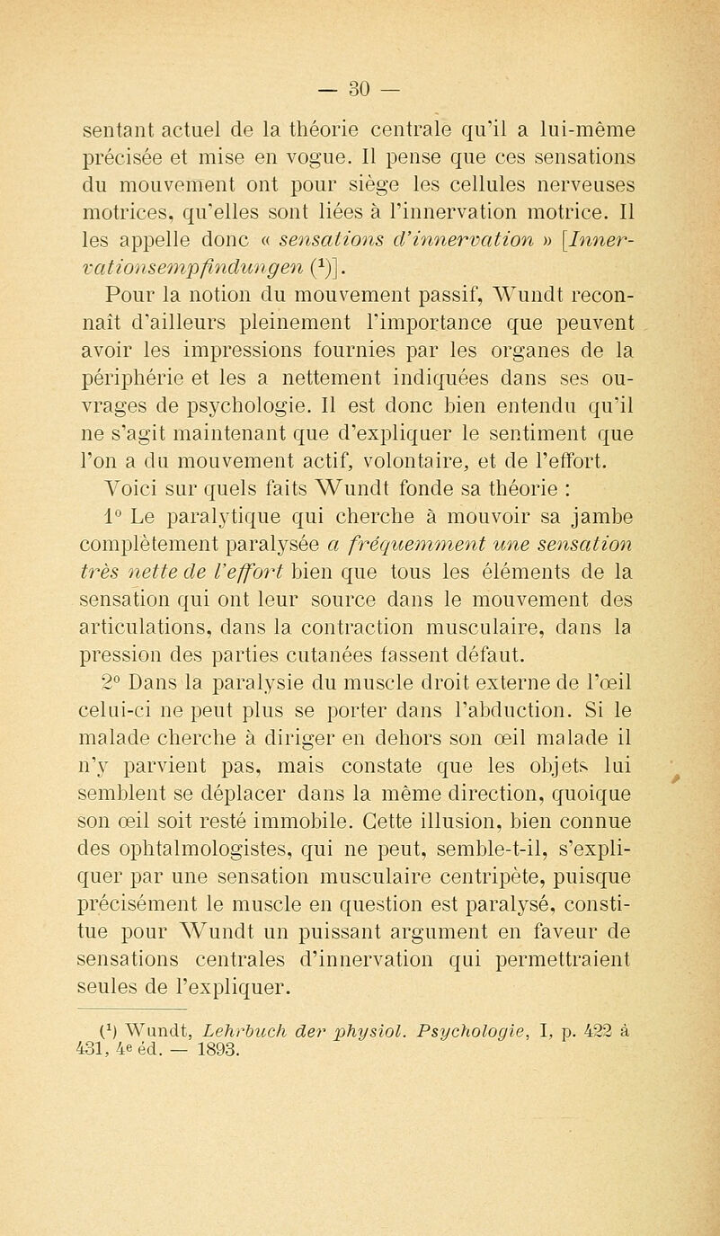 sentant actuel de la théorie centrale qu'il a lui-même précisée et mise en vogue. Il pense que ces sensations du mouvement ont pour siège les cellules nerveuses motrices, qu'elles sont liées à l'innervation motrice. Il les appelle donc « sensations d'innervation » [Inner- vât ionse'inpfindung en (^)]. Pour la notion du mouvement passif, AVundt recon- naît d'ailleurs pleinement l'importance que peuvent avoir les impressions fournies par les organes de la périphérie et les a nettement indiquées dans ses ou- vrages de psychologie. Il est donc bien entendu qu'il ne s'agit maintenant que d'expliquer le sentiment que l'on a du mouvement actif, volontaire, et de l'effort. Voici sur quels faits Wundt fonde sa théorie : 1° Le paralytique qui cherche à mouvoir sa jambe complètement paralysée a fréquemment une sensation très nette de l'effort bien que tous les éléments de la sensation qui ont leur source dans le mouvement des articulations, dans la contraction musculaire, dans la pression des parties cutanées fassent défaut. 2° Dans la paralysie du muscle droit externe de l'œil celui-ci ne peut plus se porter dans l'abduction. Si le malade cherche à diriger en dehors son œil malade il n'y parvient pas, mais constate que les objets lui semblent se déplacer dans la même direction, quoique son œil soit resté immobile. Cette illusion, bien connue des ophtalmologistes, qui ne peut, semble-t-il, s'expli- quer par une sensation musculaire centripète, puisque précisément le muscle en question est paralysé, consti- tue pour Wundt un puissant argument en faveur de sensations centrales d'innervation qui permettraient seules de l'expliquer. (^) Wundt, Lehrhucli der physiol. Psychologie, 1, p. 422 à 431, 4e éd. — 1893.