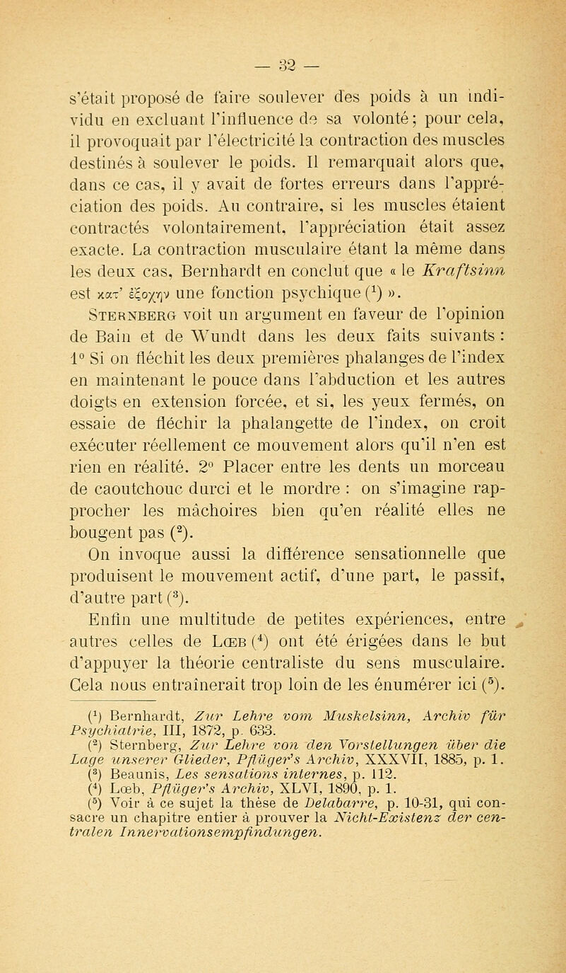 s'était proposé de faire soulever des poids à un indi- vidu en excluant Tinfluence de sa volonté; pour cela, il provoquait par l'électricité la contraction des muscles destinés à soulever le poids. Il remarquait alors que, dans ce cas, il y avait de fortes erreurs dans l'appré- ciation des poids. Au contraire, si les muscles étaient contractés volontairement, l'appréciation était assez exacte. La contraction musculaire étant la même dans les deux cas, Bernhardt en conclut que « le Kraftsinn est xaT' kloy;r\M une fouctiou psycliique Q) ». Sternberg voit un argument en faveur de l'opinion de Bain et de Wundt dans les deux faits suivants : 1° Si on fléchit les deux premières phalanges de l'index en maintenant le pouce dans l'abduction et les autres doigts en extension forcée, et si, les yeux fermés, on essaie de fléchir la phalangette de l'index, on croit exécuter réellement ce mouvement alors qu'il n'en est rien en réalité. 2° Placer entre les dents un morceau de caoutchouc durci et le mordre : on s'imagine rap- procher les mâchoires bien qu'en réalité elles ne bougent pas (^). On invoque aussi la différence sensationnelle que produisent le mouvement actif, d'une part, le passif, d'autre part (^). Enfin une multitude de petites expériences, entre autres celles de Lceb (*) ont été érigées dans le but d'appuyer la théorie centraliste du sens musculaire. Gela nous entraînerait trop loin de les énumérer ici (^). (^) Bernhardt, Zur Lehre voin Muskelsinn, Archiv fur Psychiatrie, III, 1872, p. 633. (^) Sternberg, Zur Lehre von clen Yorsiellungen ilher die Lage unserer Gliecler, Pflûger's Archiv, XXXVII, 1885, p. 1. (^) Beaunis, Les sensations internes, p. 112. (^) Lœb, Pjlilger's Archiv, XLVI, 1890, p. 1. (^) Voir à ce sujet la thèse de Delabarre, p. 10-31, qui con- sacre un chapitre entier à prouver la Nicht-Existenz cler cen- tralen Innerv citions empfindun g en.