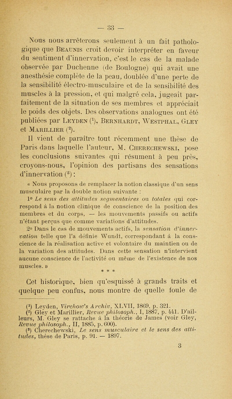 Nous nous arrêterons seulement à un fait patholo- gique que Beaunis croit devoir interpréter en faveur du sentiment d'innervation, c'est le cas de la malade observée par Duchenne (de Boulogne) qui avait une anesthésie complète de la peau, doublée d'une perte de la sensibilité électro-musculaire et de la sensibilité des muscles à la pression, et qui malgré cela, jugeait par- faitement de la situation de ses membres et appréciait le poids des objets. Des observations analogues ont été publiées par Leyden (^), Bernhardt, Westphal, Gley et Marillier (-). Il vient de paraître tout récemment une thèse de Paris dans laquelle l'auteur, M. Gherechewski, pose les conclusions suivantes qui résument à peu près, croyons-nous, l'opinion des partisans des sensations d'innervation (^) : « Nous proi)osons de remplacer la notion classique d'un sens musculaire par la double notion suivante : 1° Le sens des attitudes segmentaires ou totales qui cor- respond à la notion clinique de conscience de la position des membres et du corps, — les mouvements passifs ou actifs n'étant perçus que comme variations d'attitudes. 2o Dans le cas de mouvements actifs, la sensation d'inner- vation telle que l'a définie Wundt, correspondant à la cons- cience de la réalisation active et volontaire du maintien ou de la variation des attitudes. Dans cette sensation n'intervient aucune conscience de l'activité ou même de l'existence de nos muscles. » Cet historique, bien qu'esquissé à grands traits et quelque peu confus, nous montre de quelle foule de (1) Levden, Virchoio's Archiv, XLVII, 1869, p. 321. (2) Glèy et Marillier, Revue philosoph., 1,1887, p. 441. D'ail- leurs, M. Gley se rattache à la théorie de James (voir Gley, Revue philosoph., II, 1885, p. 600). (2) Gherechewski, Le sens musculaire et le sens des atti- tudes, thèse de Paris, p. 91. — 1897.