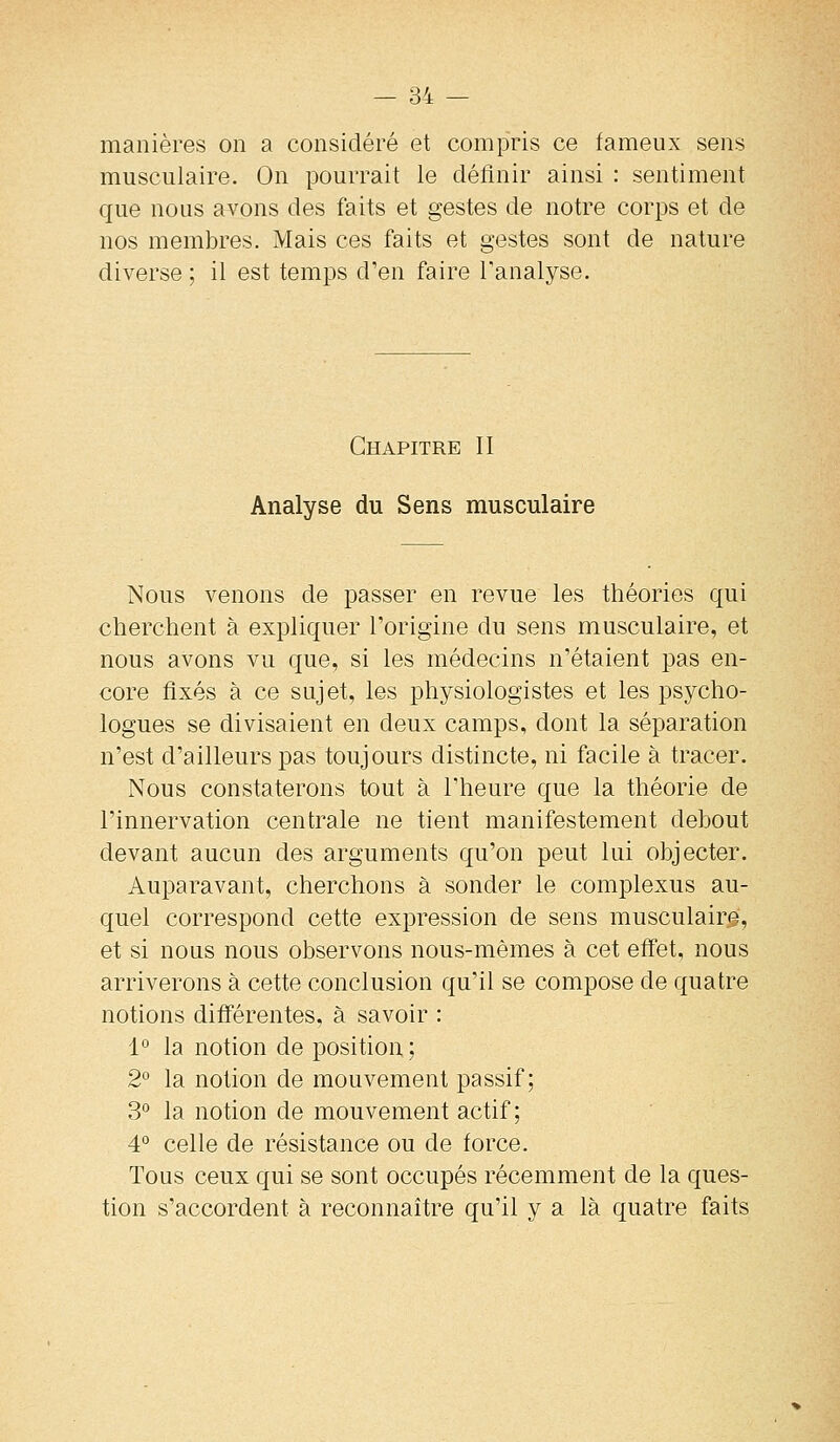 manières on a considéré et compris ce fameux sens musculaire. On pourrait le définir ainsi : sentiment que nous avons des faits et gestes de notre corps et de nos membres. Mais ces faits et gestes sont de nature diverse ; il est temps d'en faire l'analyse. Chapitre II Analyse du Sens musculaire Nous venons de passer en revue les théories qui cherchent à expliquer Torigine du sens musculaire, et nous avons vu que, si les médecins n'étaient pas en- core fixés à ce sujet, les physiologistes et les psycho- logues se divisaient en deux camps, dont la séparation n'est d'ailleurs pas toujours distincte, ni facile à tracer. Nous constaterons tout à l'heure que la théorie de l'innervation centrale ne tient manifestement debout devant aucun des arguments qu'on peut lui objecter. Auparavant, cherchons à sonder le complexus au- quel correspond cette expression de sens musculaire, et si nous nous observons nous-mêmes à cet effet, nous arriverons à cette conclusion qu'il se compose de quatre notions différentes, à savoir : 1° la notion de position ; 2° la notion de mouvement passif; 3° la notion de mouvement actif; 4° celle de résistance ou de force. Tous ceux qui se sont occupés récemment de la ques- tion s'accordent à reconnaître qu'il y a là quatre faits