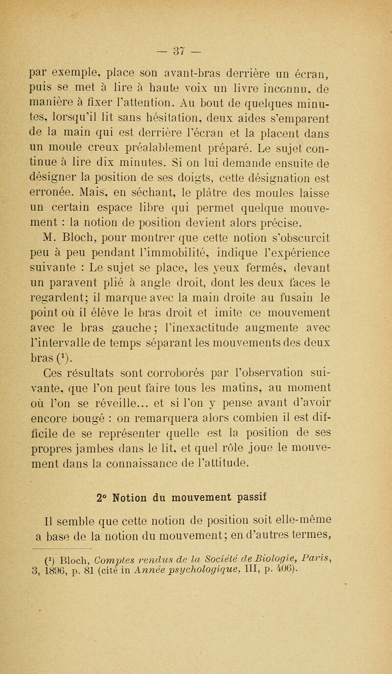 par exemple, place son avant-bras derrière un écran, puis se met à lire à haute voix un livre inconnu, de manière à flxer Fattention. Au bout de quelques minu- tes, lorsqu'il lit sans hésitation, deux aides s'emparent de la main qui est derrière l'écran et la placent dans un moule creux préalablement préparé. Le sujet con- tinue à lire dix minutes. Si on lui demande ensuite de désigner la position de ses doigts, cette désignation est erronée. Mais, en séchant, le plâtre des moules laisse un certain espace libre qui permet quelque mouve- ment : la notion de position devient alors précise. M. Bloch, pour montrer que cette notion s'obscurcit peu à peu pendant l'immobilité, indique l'expérience suivante : Le sujet se place, les yeux fermés, devant un paravent plié à angle droit, dont les deux faces le regardent; il marque avec la main droite au fusain le point où il élève le bras droit et imite ce mouvement avec le bras gauche; l'inexactitude augmente avec l'intervalle de temps séparant les mouvements des deux bras (^). Ces résultats sont corroborés par l'observation sui- vante, que l'on peut faire tous les matins, au moment où l'on se réveille... et si l'on y pense avant d'avoir encore bougé : on remarquera alors combien il est dif- ficile de se représenter quelle est la position de ses propres jambes dans le lit. et quel rôle joue le mouve- ment dans la connaissance de l'attitude. 2° Notion du mouvement passif Il semble que cette notion de position soit elle-même a base de la notion du mouvement ; en d'autres termes, (1) Bloch, Comptes rendus de la Société de Biologie, Paris, 3, 1896, p. 81 (cité in Année psychologique, III, p. 406).