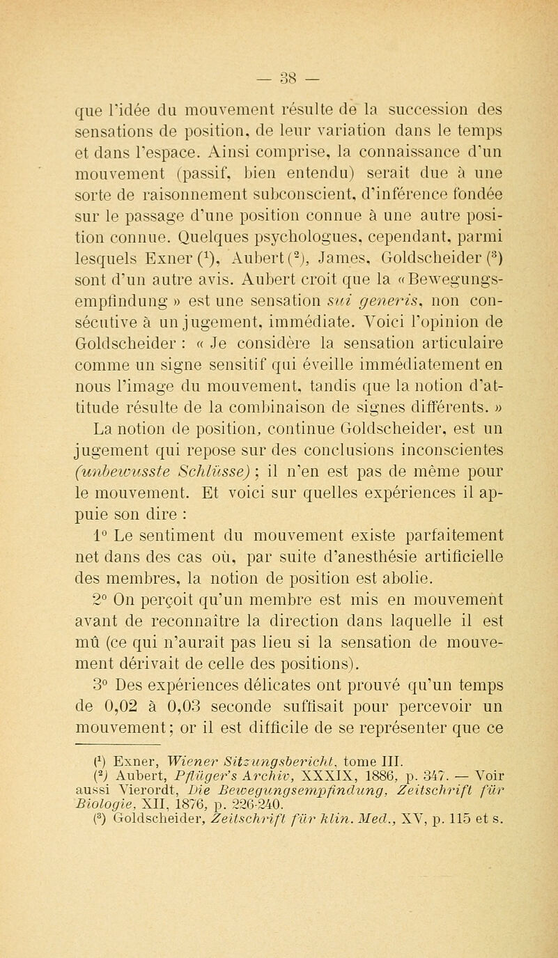 que ridée du mouveraout résulte de la succession des sensations de position, de leur variation dans le temps et dans l'espace. Ainsi comprise, la connaissance d'un mouvement (passif, bien entendu) serait due à une sorte de raisonnement subconscient, d'inférence fondée sur le passage d'une position connue à une autre posi- tion connue. Quelques psychologues, cependant, parmi lesquels Exner (^), Aubert (^), James, Goldscheider (^) sont d'un autre avis. Aubert croit que la «Bewegungs- empflndung » est une sensation sui generis^ non con- sécutive à un jugement, immédiate. Voici l'opinion de Goldscheider : « Je considère la sensation articulaire comme un signe sensitif qui éveille immédiatement en nous l'image du mouvement, tandis que la notion d'at- titude résulte de la combinaison de signes différents. » La notion de position, continue Goldscheider, est un jugement qui repose sur des conclusions inconscientes (unbewusste Schlûsse) ; il n'en est pas de même pour le mouvement. Et voici sur quelles expériences il ap- puie son dire : 1° Le sentiment du mouvement existe parfaitement net dans des cas où, par suite d'anesthésie artificielle des membres, la notion de position est abolie. 2° On perçoit qu'un membre est mis en mouvement avant de reconnaître la direction dans laquelle il est mû (ce qui n'aurait pas lieu si la sensation de mouve- ment dérivait de celle des positions). 3° Des expériences délicates ont prouvé qu'un temps de 0,02 à 0,03 seconde suffisait pour percevoir un mouvement ; or il est difficile de se représenter que ce (^) Exner, Wiener Sitzungs'bericht. tome III. (2; Aubert, Pflilger's Archiv, XXXIX, 1886, p. 347. — Voir aussi Yierordt, Lie Beivegungsetnpfinclung, Zeitschrift fur Biologie, XII, 1876, p. 226-240. (^) Goldscheider, Zeitschrift fur hlin. Mecl., XV, p. 115 et s.