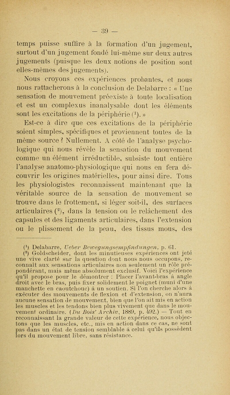 temps puisse suffire à la formation d'un jugement, surtout d'un jugement fondé lui-même sur deux autres jugements (puisque les deux notions de position sont elles-mêmes des jugements). Nous croyons ces expériences probantes, et nous nous rattacherons à la conclusion de Delabarre : « Une sensation de mouvement préexiste à toute localisation et est un complexus inanalysable dont les éléments sont les excitations de la périphérie (^). » Est-ce à dire que ces excitations de la périphérie soient simples, spécifiques et proviennent toutes de la même source ? Nullement. A côté de l'analyse psycho- logique qui nous révèle la sensation du mouvement comme un élément irréductible, subsiste tout entière l'analyse anatomo-physiologique qui nous en fera dé- couvrir les origines matérielles, pour ainsi dire. Tous les physiologistes reconnaissent maintenant que la véritable source de la sensation de mouvement se trouve dans le frottement, si léger soit-il, des surfaces articulaires (^), dans la tension ou le relâchement des capsules et des ligaments articulaires, dans l'extension ou le plissement de la peau, des tissus mous, des (^) Delabarre, Ueber Beioegungsempfinclungen, p. 61. (^) Goldscheider, dont les minutieuses expériences ont jeté une vive clarté sur la question dont nous nous occupons, re- connaît aux sensations articulaires non seulement un rôle pré- pondérant, mais même absolument exclusif. Voici l'expérience qu'il propose pour le démontrer : Placer l'avant-bras à angle droit avec le bras, puis fixer solidement le poignet (muni d'une manchette en caoutchouc) à un soutien. Si l'on cherche alors à exécuter des mouvements de flexion et d'extension, on n'aura aucune sensation de mouvement, bien que Ton ait mis en action les muscles et les tendons bien plus vivement que dans le mou- vement ordinaire. (Dic Bois' Archiv, 1889, p. 492.) — Tout en reconnaissant la grande valeur de cette expérience, nous objec- tons que les muscles, etc., mis en action dans ce cas, ne sont pas dans un état de tension semblable à celui qu'ils possèdent lors du mouvement libre, sans résistance.