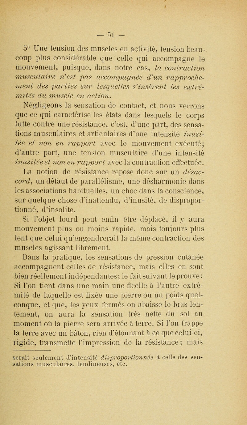 5° Une tension des muscles en activité, tension beau- coup plus considérable que celle qui accompagne le mouvement, puisque, dans notre cas, la contraction ^tusculaire n'est pas accompagnée cVun rapproche- wient des pa7^ties sur lesquelles s'insèrent les eœtré- tnités du muscle en action. Négligeons la sensation de contact, et nous verrons que ce qui caractérise les états dans lesquels le corps lutte contre une résistance, c'est, d'une part, des sensa- tions musculaires et articulaires d'une intensité inusi- tée et non en rapport avec le mouvement exécuté; d'autre part, une tension musculaire d'une intensité inusitée et non en rapport avec la contraction effectuée. La notion de résistance repose donc sur un désac- cord^ un défaut de parallélisme, une désharmonie dans les associations habituelles, un choc dans la conscience, sur quelque chose d'inattendu, d'inusité, de dispropor- tionné, d'insolite. Si l'objet lourd peut enfin être déplacé, il y aura mouvement plus ou moins rapide, mais toujours plus lent que celui qu'engendrerait la même contraction des muscles agissant librement. • Dans la pratique, les sensations de pression cutanée accompagnent celles de résistance, mais elles en sont bien réellement indépendantes ; le fait suivant le prouve : Si l'on tient dans une main une ficelle à l'autre extré- mité de laquelle est fixée une pierre ou un poids quel- conque, et que, les yeux fermés on abaisse le bras len- tement, on aura la sensation très nette du sol au moment où la pierre sera arrivée à terre. Si l'on frappe la terre avec un bâton, rien d'étonnant à ce que celui-ci, rigide, transmette l'impression de la résistance ; mais serait seulement d'intensité disproportionnée à celle des sen- sations musculaires, tendineuses, etc.