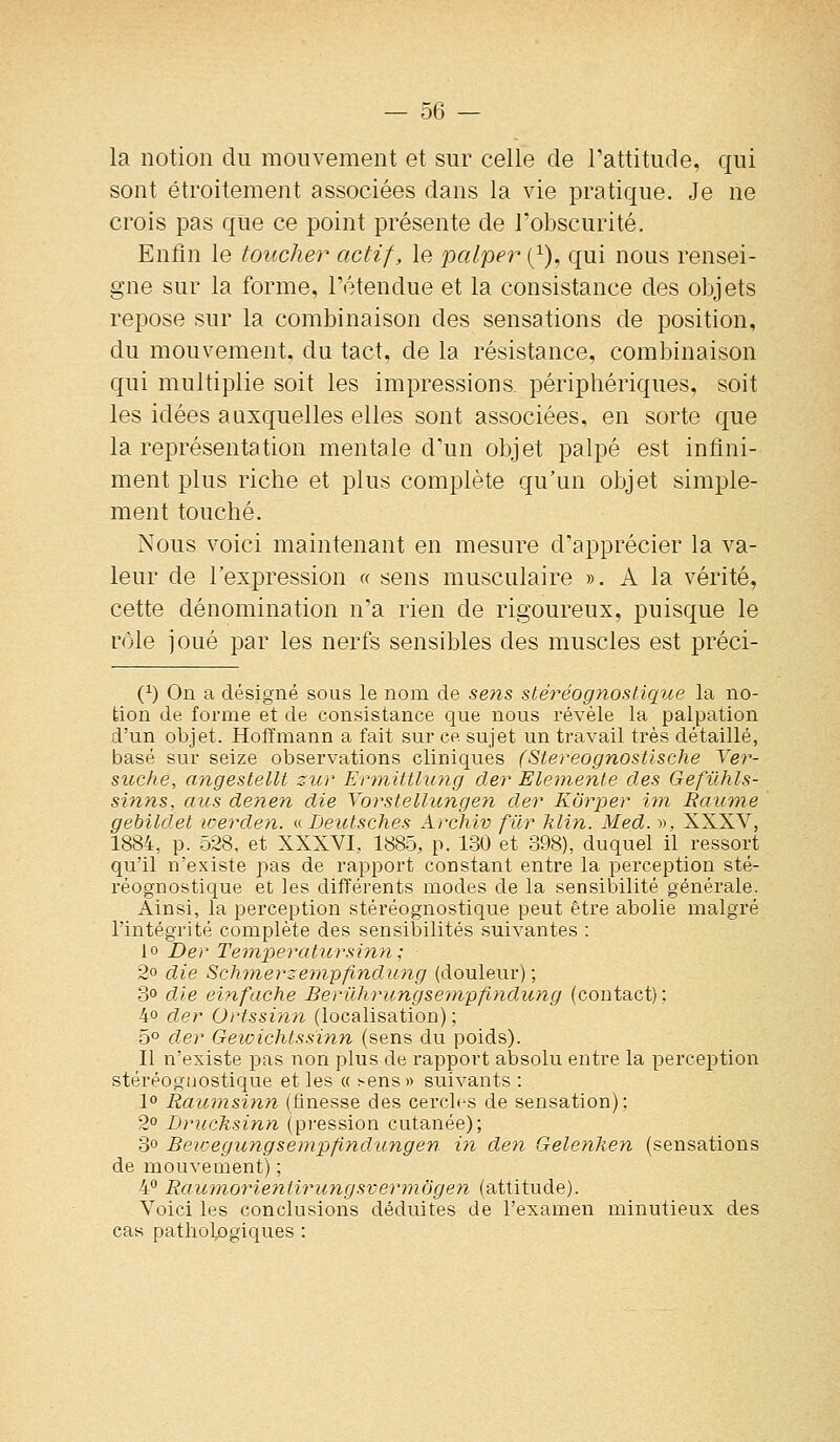 la notion du mouvement et sur celle de l'attitude, qui sont étroitement associées dans la vie pratique. Je ne crois pas que ce point présente de l'obscurité. Enfin le toucher actif, le palper (^), qui nous rensei- gne sur la forme, l'étendue et la consistance des objets repose sur la combinaison des sensations de position, du mouvement, du tact, de la résistance, combinaison qui multiplie soit les impressions, périphériques, soit les idées auxquelles elles sont associées, en sorte que la représentation mentale d'un objet palpé est infini- ment plus riche et plus complète qu'un objet simple- ment touché. Nous voici maintenant en mesure d'apprécier la va- leur de l'expression « sens musculaire ». A la vérité, cette dénomination n'a rien de rigoureux, puisque le rôle joué par les nerfs sensibles des muscles est préci- (1) On a désigné sous le nom de sens stéréognostique la no- tion de forme et de consistance que nous révèle la palpation d'un objet. Hoffmann a fait sur ce sujet un travail très détaillé, basé sur seize observations cliniques (Stereognostlsche Yer- suche, angestellt zur Ennitthuig der Elemente des Gefilhls- sinns, ans denen die VorsLellungen der Kôrper iin Rautne gebildet werden. a JDeutsches Archiv fur klin. Med. », XXXV, 1884, p. 528, et XXXVI, 1885, p. 130 et 398), duquel il ressort qu'il n'existe pas de rapport constant entre la perception sté- réognostique et les différents modes de la sensibilité générale. Ainsi, la perception stéréognostique peut être abolie malgré l'intégrité complète des sensibilités suivantes : 10 Der Temperatursinn; 2o die Schmerzenip/indu?ig (douleur) ; 3o die einfache Berllhrungsempfindung (contact); 4° der Ortssin)i (localisation) ; 5° der GewicMssinn (sens du poids). 11 n'existe pas non plus de rapport absolu entre la perception stéréognostique elles « ^ens» suivants : 1° Raumsinn (finesse des cercles de sensation): 2 Driicksinn (pression cutanée); 3° Beusegungsempfndungen in den Gelenken (sensations de mouvement) ; 4° Raufnorientiriingsvermôgen (attitude). Voici les conclusions déduites de l'examen minutieux des cas pathologiques :