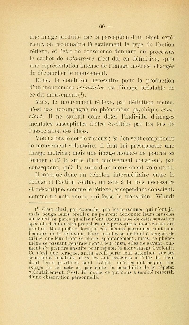 une image produite par la perception d'un objet exté- rieur, on reconnaîtra là également le type de l'action réflexe, et l'état de conscience donnant au processus le cachet de volontaire n'est dû, en définitive, qu'à une représentation intense de l'image motrice chargée de déclancher le mouvement. Donc, la condition nécessaire pour la production d'un mouvement volontaire est l'image préalable de ce dit mouvement (^). Mais, le mouvement réflexe, par définition même, n'est pas accompagné de phénomène psychique cons- cient. Il ne saurait donc doter l'individu d'images mentales susceptibles d'être éveillées par les lois de l'association des idées. Voici alors le cercle vicieux : Si l'on veut comprendre le mouvement volontaire, il faut lui présupposer une image motrice ; mais une image motrice ne pourra se former qu'à la suite d'un mouvement conscient, i^ar conséquent, qu'à la suite d'un mouvement volontaire. Il manque donc un échelon intermédiaire entre le réflexe et l'action voulue, un acte à la fois nécessaire et mécanique, comme le réflexe, et cependant conscient, comme un acte voulu, qui fasse la transition. Wundt (^) C'est ainsi, par exemple, que les personnes qui n'ont ja- mais bougé leurs oreilles ne peuvent actionner leurs muscles auriculaires, parce qu'elles n'ont aucune idée de cette sensation spéciale des muscles peauciers que provoque le mouvement des oreilles. Quelquefois, lorsque ces mêmes personnes sont sous l'empire de la réflexion, leurs oreilles se mettent à bouger, de même que leur front se plisse, spontanément; mais, ce phéno- mène se passant généralement à leur insu, elles ne savent com- ment s'y prendre ensuite pour répéter le mouvement à volonté. Ce n'est que lorsque, après avoir porté leur attention sur ces sensations insolites, elles les ont associées à l'idée de l'acte dont leurs pavillons sont l'objet, qu'elles ont acquis une image de cet acte et, par suite, la possibilité de le répéter volontairement. C'est, du moins, ce qui nous a semblé ressortir d'une observation personnelle.