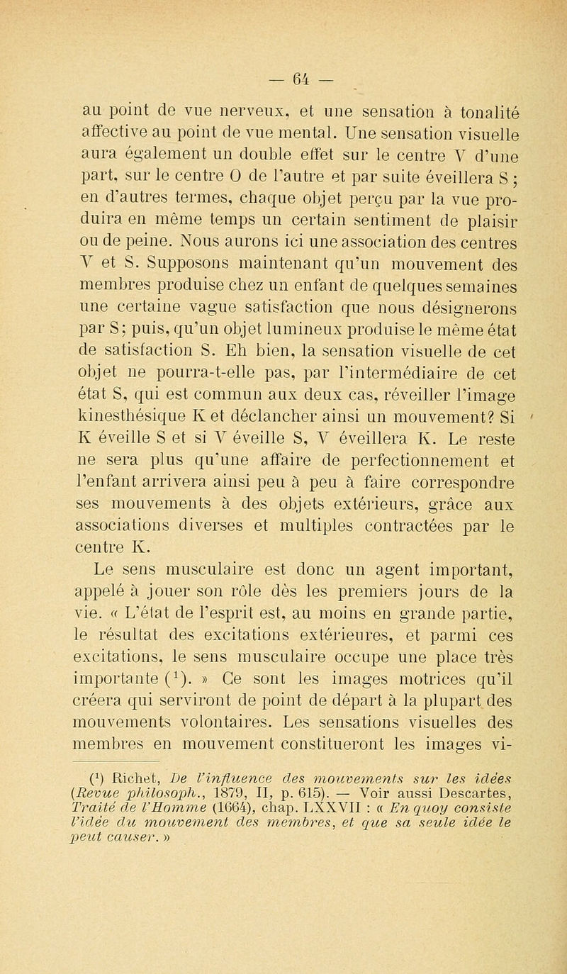 au point de vue nerveux, et une sensation à tonalité affective au point de vue mental. Une sensation visuelle aura également un double effet sur le centre V d'une part, sur le centre 0 de Tautre et par suite éveillera S ; en d'autres termes, chaque objet perçu par la vue pro- duira en même temps un certain sentiment de plaisir ou de peine. Nous aurons ici une association des centres V et S. Supposons maintenant qu'un mouvement des membres produise chez un enfant de quelques semaines une certaine vague satisfaction que nous désignerons par S; puis, qu'un objet lumineux produise le même état de satisfaction S. Eh bien, la sensation visuelle de cet objet ne pourra-t-elle pas, par l'intermédiaire de cet état S, qui est commun aux deux cas, réveiller l'image kinesthésique Ket déclancher ainsi un mouvement? Si K éveille S et si V éveille S, V éveillera K. Le reste ne sera plus qu'une affaire de perfectionnement et l'enfant arrivera ainsi peu à peu à faire correspondre ses mouvements à des objets extérieurs, grâce aux associations diverses et multiples contractées par le centre K. Le sens musculaire est donc un agent important, appelé à jouer son rôle dès les premiers jours de la vie. « L'élat de l'esprit est, au moins en grande partie, le résultat des excitations extérieures, et parmi ces excitations, le sens musculaire occupe une place très importante (^). » Ce sont les images motrices qu'il créera qui serviront de point de départ à la plupart des mouvements volontaires. Les sensations visuelles des membres en mouvement constitueront les images vi- (^) Richet, De l'influence des mouvements sur les idées {Revue philosoph., 1879, II, p. 615). — Voir aussi Descartes, Traité de l'Homine (1664), cliap. LXXVII : « Enquoy consiste l'idée du mouvement des membres, et que sa seule idée le peut causer. »