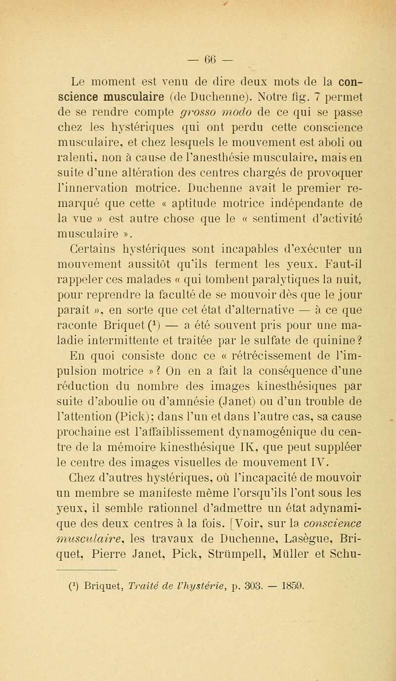 Le moment est venu de dire deux mots de la con- science musculaire (de Duchenne). Notre fig. 7 permet de se rendre compte grosso modo de ce qui se passe chez les hystériques qui ont perdu cette conscience musculaire, et chez lesquels le mouvement est aboli ou ralenti, non à cause de l'anesthésie musculaire, mais en suite d'une altération des centres chargés de provoquer rinnervation motrice. Duchenne avait le premier re- marqué que cette « aptitude motrice indépendante de la vue » est autre chose que le « sentiment d'activité musculaire ». Certains hystériques sont incapables d'exécuter un mouvement aussitôt qu'ils ferment les yeux. Faut-il rappeler ces malades « qui tombent paralytiques la nuit, pour reprendre la faculté de se mouvoir dès que le jour paraît », en sorte que cet état d'alternative — à ce que raconte Briquet (^) — a été souvent pris pour une ma- ladie intermittente et traitée par le sulfate de quinine ? En quoi consiste donc ce « rétrécissement de l'im- pulsion motrice » ? On en a fait la conséquence d'une réduction du nombre des images kinesthésiques par suite d'aboulie ou d'amnésie (Janet) ou d'un trouble de l'attention (Pick); dans l'un et dans l'autre cas, sa cause prochaine est l'affaiblissement dynamogénique du cen- tre de la mémoire kinesthésique IK, que peut suppléer le centre des images visuelles de mouvement IV. Chez d'autres hystériques, où l'incapacité de mouvoir un membre se manifeste même l'orsqu'ils l'ont sous les yeux, il semble rationnel d'admettre un état adynami- que des deux centres à la fois. [Voir, sur la conscience musculaire, les travaux de Duchenne, Lasègue, Bri- quet, Pierre Janet, Pick, Strtimpell, Millier et Schu- (^) Briquet, Traité de l'hystérie, p. 303. — 1859.