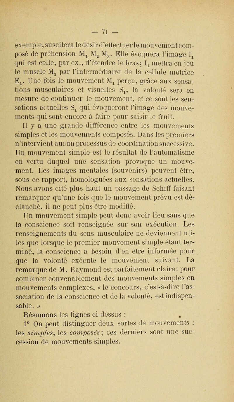 exemple, suscitera le désir d'effectuer le mouvement com- posé de préhension M^ M2 Mg. Elle évoquera l'image I^ qui est celle, par ex., d'étendre le bras; I^^ mettra en jeu le muscle M^ par l'intermédiaire de la cellule motrice E^. Une fois le mouvement M^ perçu, grâce aux sensa- tions musculaires et visuelles S^, la volonté sera en mesure de continuer le mouvement, et ce sont les sen- sations actuelles S^ qui évoqueront l'image des mouve- ments qui sont encore à faire pour saisir le fruit. Il y a une grande différence entre les mouvements simples et les mouvements composés. Dans les premiers n'intervient aucun processus de coordination successive. Un mouvement simple est le résultat de l'automatisme en vertu duquel une sensation provoque un mouve- ment. Les images mentales (souvenirs) peuvent être, sous ce rapport, homologuées aux sensations actuelles. Nous avons cité plus haut un passage de Schifif faisant remarquer qu'une fois que le mouvement prévu est dé- clanché, il ne peut plus être modifié. Un mouvement simple peut donc avoir lieu sans que la conscience soit renseignée sur son exécution. Les renseignements du sens musculaire ne deviennent uti- les que lorsque le premier mouvement simple étant ter- miné, la conscience a besoin d'en être informée pour que la volonté exécute le mouvement suivant. La remarque de M. Raymond est parfaitement claire: pour combiner convenablement des mouvements simples en mouvements complexes, « le concours, c'est-à-dire l'as- sociation de la conscience et de la volonté, est indispen- sable. )) Résumons les lignes ci-dessus : 1 On peut distinguer deux sortes de mouvements : les simples, les composés; ces derniers sont une suc- cession de mouvements simples.