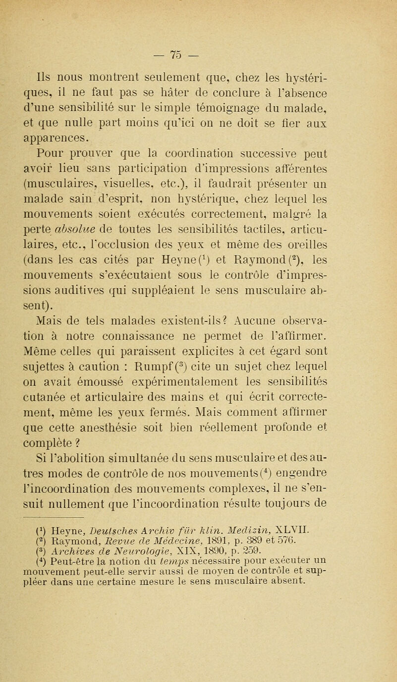 Ils nous montrent seulement que, chez les hystéri- ques, il ne faut pas se hâter de conclure à l'absence d'une sensibilité sur le simple témoignage du malade, et que nulle part moins qu'ici on ne doit se fier aux apparences. Pour prouver que la coordination successive peut avoir lieu sans participation d'impressions afférentes (musculaires, visuelles, etc.), il faudrait présenter un malade sain d'esprit, non hystérique, chez lequel les mouvements soient exécutés correctement, malgré la perte absolue de toutes les sensibilités tactiles, articu- laires, etc., Tocclusion des yeux et même des oreilles (dans les cas cités par Heyne(^) et Raymond (^), les mouvements s'exécutaient sous le contrôle d'impres- sions auditives qui suppléaient le sens musculaire ab- sent). Mais de tels malades existent-ils? Aucune observa- tion à notre connaissance ne permet de l'affirmer. Même celles qui paraissent explicites à cet égard sont sujettes à caution : Rumpf (•^) cite un sujet chez lequel on avait émoussé expérimentalement les sensibilités cutanée et articulaire des mains et qui écrit correcte- ment, même les yeux fermés. Mais comment affirmer que cette anesthésie soit bien réellement profonde et complète ? Si l'abolition simultanée du sens musculaire et des au- tres modes de contrôle de nos mouvements (*) engendre l'incoordination des mouvements complexes, il ne s'en- suit nullement que l'incoordination résulte toujours de {}) Heyne, Deulsches Archiv filr hlin. Meclîzin, XLVII. (2) Raymond, Revue de Médecine, 1891, p. 389 et o76. (3) Archives de Neurologie, XIX, 1890, p. 2o9. {^) Peut-être la notion du temps nécessaire pour exécuter un mouvement peut-elle servir aussi de moyen de contrôle et sup- pléer dans une certaine mesure le sens musculaire absent.