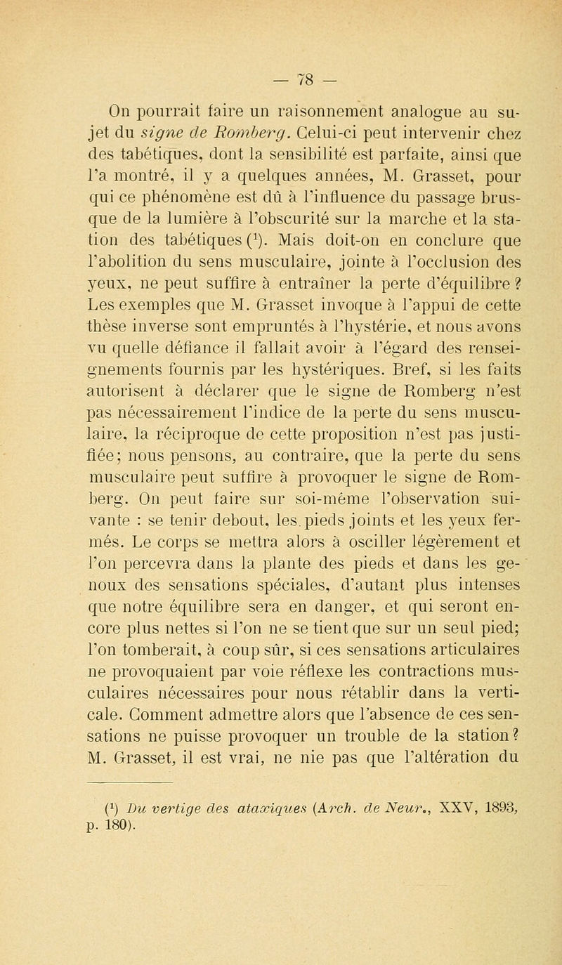 On pourrait faire un raisonnement analogue au su- jet du signe de Romberg. Celui-ci peut intervenir chez des tabétiques, dont la sensibilité est parfaite, ainsi que Ta montré, il y a quelques années, M. Grasset, pour qui ce phénomène est dû à l'influence du passage brus- que de la lumière à l'obscurité sur la marche et la sta- tion des tabétiques (^). Mais doit-on en conclure que l'abolition du sens musculaire, jointe à l'occlusion des yeux, ne peut suffire à entraîner la perte d'équilibre ? Les exemples que M. Grasset invoque à l'appui de cette thèse inverse sont empruntés à l'hystérie, et nous avons vu quelle défiance il fallait avoir à l'égard des rensei- gnements fournis par les hystériques. Bref, si les faits autorisent à déclarer que le signe de Romberg n'est pas nécessairement l'indice de la perte du sens muscu- laire, la réciproque de cette proposition n'est pas justi- fiée; nous pensons, au contraire, que la perte du sens musculaire peut suffire à provoquer le signe de Rom- berg. On peut faire sur soi-même l'observation sui- vante : se tenir debout, les. pieds joints et les yeux fer- més. Le corps se mettra alors à osciller légèrement et l'on percevra dans la plante des pieds et dans les ge- noux des sensations spéciales, d'autant plus intenses que notre équilibre sera en danger, et qui seront en- core plus nettes si l'on ne se tient que sur un seul pied; l'on tomberait, à coup sûr, si ces sensations articulaires ne provoquaient par voie réflexe les contractions mus- culaires nécessaires pour nous rétablir dans la verti- cale. Gomment admettre alors que l'absence de ces sen- sations ne puisse provoquer un trouble de la station? M. Grasset, il est vrai, ne nie pas que l'altération du (^) Bu vertige des ataxiques {Arch. de Neur., XXV, 1893, p. 180).