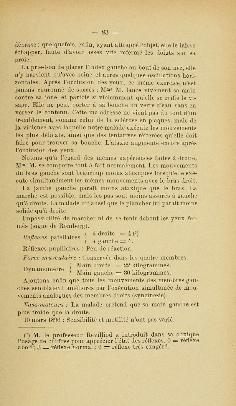 dépasse ; quelquefois, enfin, ayant attrappé l'objet, elle le laisse échapper, faute d'avoir assez vite refermé les doigts sur sa proie. La prie-t-on de placer l'index gauche au bout de son nez, elle n'y parvient qu'avec peine et après quelques oscillations hori- zontales. Après l'occlusion des yeux, ce même exercice n'est jamais couronné de succès : Mme m. lance vivement sa main contre sa joue, et parfois si violemment qu'elle se griffe le vi- sage. Elle ne peut porter à sa bouche un verre d'eau sans en verser le contenu. Cette maladresse ne vient pas du tout d'un tremblement, comme celui de la sclérose en plaques, mais de la violence avec laquelle notre malade exécute les mouvements les plus délicats, ainsi que des tentatives réitérées qu'elle doit faire pour trouver sa bouche. L'ataxie augmente encore après l'occlusion des yeux. Notons qu'à l'égard des mêmes expériences faites à droite, Mme M. se comporte tout à fait normalement. Les mouvements du bras gauche sont beaucoup moins ataxiques lorsqu'elle exé- cute simultanément les mêmes mouvements avec le bras droit. La jambe gauche paraît moins ataxique que le bras. La marche est possible, mais les pas sont moins assurés à gauche qu'à droite. La malade dit aussi que le plancher lui paraît moins solide qu'à droite. Impossibilité de marcher ni de se tenir debout les yeux fer- més (signe de Romberg). „ . - , ., . va droite = 4(^). Refle.res patellaires , , , (a gauche = 4. Réflexes pupillaires : Peu de réaction. Force musculaire : Conservée dans les quatre membres. Main droite = 22 kilogrammes. ^ \ Main gauche = 30 kilogrammes. Ajoutons enfin que tous les mouvements des membres gau- ches semblaient améliorés par l'exécution simultanée de mou- vements analogues des membres droits (syncinésie). Yaso-tnoteurs : La malade prétend que sa main gauche est plus froide que la droite. 10 mars 1896 : Sensibilité et motilité n'ont pas varié. (^) M. le professeur Revilliod a introduit dans sa clinique l'usage de chiffres pour apprécier l'état des réflexes. 0 = réflexe aboli ; 3 = réflexe normal ; (5 =^ réflexe très exagéré.