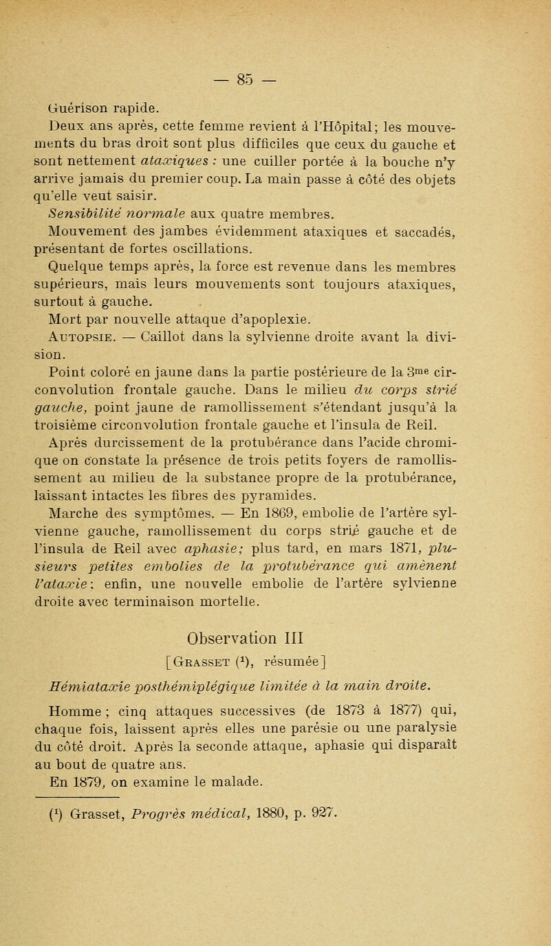 Guérison rapide. Deux ans après, cette femme revient à l'Hôpital; les mouA-e- ments du bras droit sont plus difficiles que ceux du gauche et sont nettement ataxiques : une cuiller portée à la bouche n'y arrive jamais du premier coup. La main passe à côté des objets qu'elle veut saisir. Sensibilité noi'tnale aux quatre membi*es. Mouvement des jambes évidemment ataxiques et saccadés, présentant de fortes oscillations. Quelque temps après, la force est revenue dans les membres supérieurs, mais leurs mouvements sont toujours ataxiques, surtout à gauche. Mort par nouvelle attaque d'apoplexie. Autopsie. — Caillot dans la sylvienne droite avant la divi- sion. Point coloré en jaune dans la partie postérieure de la S^ne cir- convolution frontale gauche. Dans le milieu du corps strié gauche, point jaune de ramollissement s'étendant jusqu'à la troisième circonvolution frontale gauche et l'insula de Reil. Après durcissement de la protubérance dans l'acide chromi- que on constate la présence de trois petits foyers de ramollis- sement au milieu de la substance propre de la protubérance, laissant intactes les fibres des pyramides. Marche des symptômes. — En 1869, embolie de l'artère syl- vienne gauche, ramollissement du corps strii gauche et de l'insula de Reil avec aphasie; plus tard, en mars 1871, plu- sieurs petites embolies de la protubérance qui amènent l'ataœie: enfin, une nouvelle embolie de l'artère sylvienne droite avec terminaison mortelle. Observation III [Grasset (^), résumée] Eémiataocie posthémiplégique Ibnitée à la main droite. Homme ; cinq attaques successives (de 1873 à 1877) qui, chaque fois, laissent après elles une parésie ou une paralysie du côté droit. Après la seconde attaque, aphasie qui disparaît au bout de quatre ans. En 1879, on examine le malade. (^) Grasset, Progrès médical, 1880, p. 927.