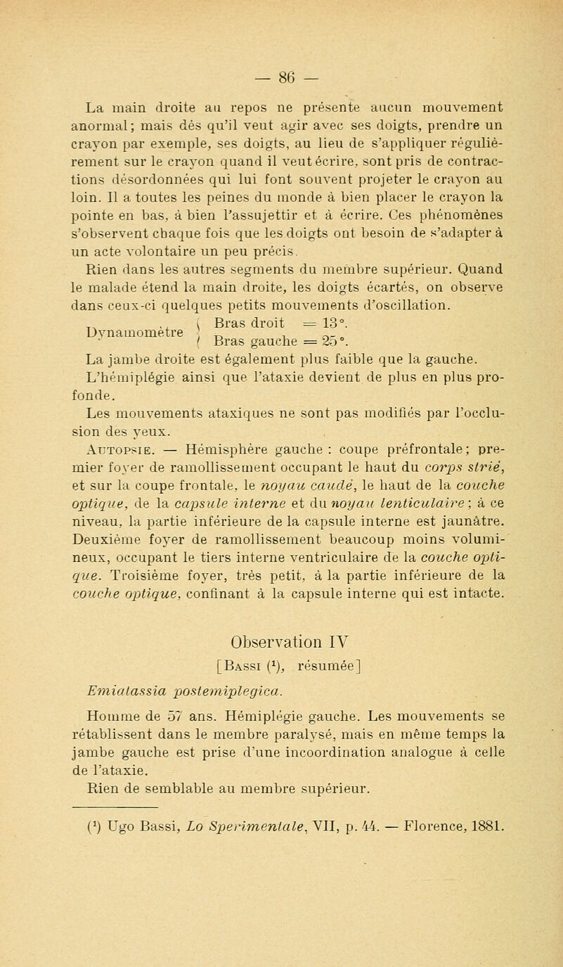 La main droite au repos ne présente aucun mouvement anormal; mais dés qu'il veut agir avec ses doigts, prendre un crayon par exemple, ses doigts, au lieu de s'appliquer réguliè- rement sur le crayon quand il veut écrire, sont pris de contrac- tions désordonnées qui lui font souvent projeter le crayon au loin. Il a toutes les peines du monde à bien placer le crayon la pointe en bas, à bien l'assujettir et à écrire. Ces phénomènes s'observent chaque fois que les doigts ont besoin de s'adapter à un acte volontaire un peu précis. Rien dans les autres segments du membre supérieur. Quand le malade étend la main droite, les doigts écartés, on observe dans ceux-ci quelques petits mouvements d'oscillation. ., ( Bras droit =13°. Dynamomètre „ ^ c^- •' { Bras gauche = 2-3 °. La jambe droite est également plus faible que la gauche. L'hémiplégie ainsi que l'ataxie devient de plus en plus pro- fonde. Les mouvements ataxiques ne sont pas modifiés par l'occlu- sion des yeux. Autopsie. — Hémisphère gauche: coupe préfrontale; pre- mier foyer de ramollissement occupant le haut du corps strié, et sur la coupe frontale, le noyau cauclé, le haut de la couche optique, de la capsule interne et àxinoyau lenticulaire; à ce niveau, la partie inférieure de la capsule interne est jaunâtre. Deuxième foyer de ramollissement beaucoup moins volumi- neux, occupant le tiers interne ventriculaire de la couche opti- que. Troisième foyer, très petit, à la partie inférieure de la couche optique, confinant à la capsule interne qui est intacte. Observation IV [Bassi (^), résumée] Emiatassia postetniplegica. Homme de 57 ans. Hémiplégie gauche. Les mouvements se rétablissent dans le membre paralysé, mais en même temps la jambe gauche est prise d'une incoordination analogue à celle de l'ataxie. Rien de semblable au membre supérieur. [^) Ugo Bassi, Lo Sperimentale, VH, p. 44. — Florence, 188L