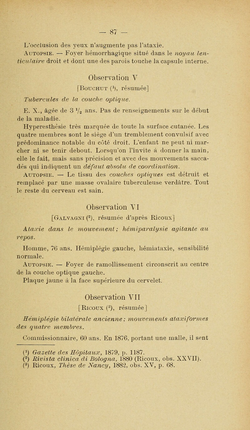 L'occlusion des yeux n'augmente pas l'ataxie. Autopsie. — Foyer hémorrhagique situé dans le noyau len- ticulaire droit et dont une des parois touche la capsule interne. Observation Y [BoucHUT (^), résumée] Tubercules de la couche optique. E. X., âgée de 3 V2 ?^^^- Pas de renseignements sur le début de la maladie. Hyperesthésie très marquée de toute la surface-cutanée. Les quatre membres sont le siège d'un tremblement convulsif avec prédominance notable du côté droit. L'enfant ne peut ni mar- cher ni se tenir debout. Lorsqu'on l'invite à donner la main, elle le fait, mais sans précision et avec des mouvements sacca- dés qui indiquent un défaut absolu de coordination. Autopsie. — Le tissu des couches optiques est détruit et remplacé par une masse ovalaire tuberculeuse verdâtre. Tout le reste du cerveau est sain. Observation TI [Galvagni (^), résumée d'après Ricoux] Ataocie dans le mouvement; hémiparalysie agitante au repos. Homme, 76 ans. Hémiplégie gauche, hémiataxie, sensibilité normale. Autopsie. — Foyer de ramollissement circonscrit au centre de la couche optique gauche. Plaque jaune à la face supérieure du cervelet. Observation VII [Ricoux (^), résumée] Mém-iplégie bilatérale ancienne: 7nouvements ataxiformes des quatre tnem,bres. Commissionnaire, 60 ans. En 1876, portant une malle, il sent (^) Gazette des Hôpitaux, 1879, p. 1187. O Rivista clinica di Bologna, 1880 (Ricoux, obs. XXVII). (^) Ricoux, Thèse de Nancy, 1882, obs. XV, p. 68.