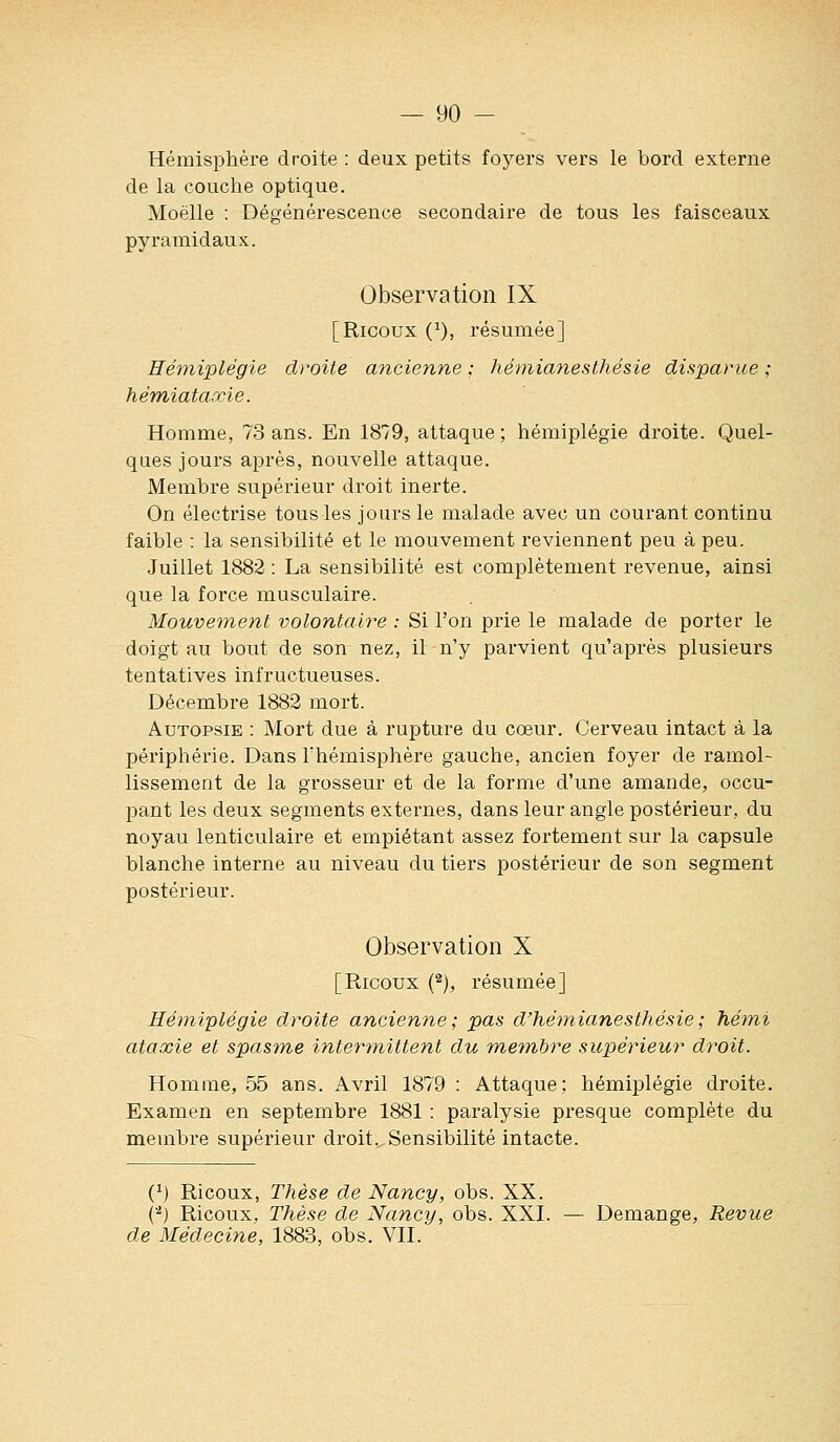 Hémisphère droite : deux petits foyers vers le bord externe de la couche optique. Moelle : Dégénérescence secondaire de tous les faisceaux pyramidaux. Observation IX [Ricoux (^), résumée] Hémiplégie droite ancienne ; hémianesthésie disparice ; hémiataocie. Homme, 73 ans. En 1879, attaque; hémiplégie droite. Quel- ques jours après, nouvelle attaque. Membre supérieur droit inerte. On électrise tous les jours le malade avec un courant continu faible : la sensibilité et le mouvement reviennent peu à peu. Juillet 1882 : La sensibilité est complètement revenue, ainsi que la force musculaire. Mouvement volontaire : Si l'on prie le malade de porter le doigt au bout de son nez, il n'y parvient qu'après plusieurs tentatives infructueuses. Décembre 1882 mort. Autopsie : Mort due à rupture du cœur. Cerveau intact à la périphérie. Dans Thémisphère gauche, ancien foyer de ramol- lissement de la grosseur et de la forme d'une amande, occu- pant les deux segments externes, dans leur angle postérieur, du noyau lenticulaire et empiétant assez fortement sur la capsule blanche interne au niveau du tiers postérieur de son segment postérieur. Observation X [Ricoux {^), résumée] Hémiplégie droite ancienne; pas d'hémianesthésie; hémi ataxie et spasme inter-)nittent du membre supérieur droit. Homme, 55 ans. Avril 1879 : Attaque; hémiplégie droite. Examen en septembre 1881 : paralysie presque complète du membre supérieur droit .^Sensibilité intacte. (') Ricoux, Thèse de Nancy, obs. XX. ('^) Ricoux, Thèse de Nancy, obs. XXI. — Démange, Revue de Médecine, 1883, obs. VII.