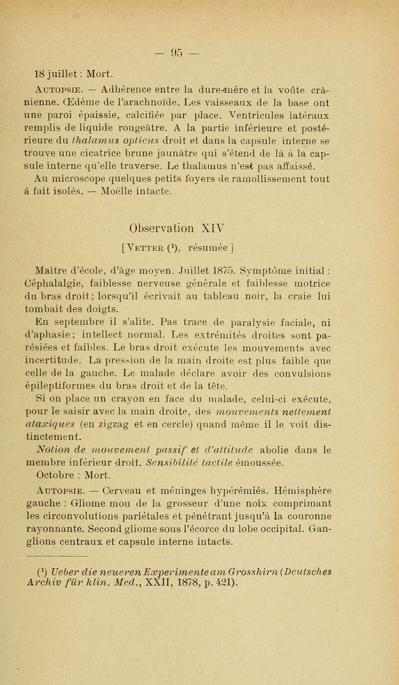 18 juillet: Mort. Autopsie. — Adhérence entre la dure-tnère et la voûte crâ- nienne. Œdème de l'arachnoïde. Les vaisseaux de la base ont une paroi épaissie, calcifiée par place. Ventricules latéraux remplis de liquide rougeâtre. A la partie inférieure et posté- rieure du thalamus opticus droit et dans la capsule interne se trouve une cicatrice brune jaunâtre qui s'étend de là à la cap- sule interne qu'elle traverse. Le thalamus n'est pas atïaissé. Au microscope quelques petits foyers de ramollissement tout à fait isolés. — Moelle intacte. Observation XIV [Vetter (^), résumée] Maître d'école, d'âge moyen. Juillet 1875. Symptôme initial : Céphalalgie, faiblesse nerveuse générale et faiblesse motrice du bras droit; lorsqu'il écrivait au tableau noir, la craie lui tombait des doigts. En septembre il s'alite. Pas trace de paralysie faciale, ni d'aphasie; intellect normal. Les extrémités droites sont pa- résiées et faibles. Le bras droit exécute les mouvements avec incertitude. La pression de la main droite est plus faible que celle de la gauche. Le malade déclare avoir des convulsions épileptiformes du bras droit et de la tête. Si on place un crayon en face du malade, celui-ci exécute, pour le saisir avec la main droite, des mouvements nette7nent ataœiques (en zigzag et en cercle) quand même il le voit dis- tinctement. Notion de mouvement passif et d'attitude abolie dans le membre inférieur droit. Sensibilité tactile émoussée. Octobre : Mort. Autopsie. — Cerveau et méninges hypérémiés. Hémisphère gauche : Gliome mou de la grosseur d'une noix comprimant les circonvolutions pariétales et pénétrant jusqu'à la couronne rayonnante. Second gliome sous l'écorce du lobe occipital. Gan- glions centraux et capsule interne intacts. (^) Ueber die neuerenExperimenteam Grosshirn (Deutsches Archiv fur klin. Med., XXII, 1878, p. 421).