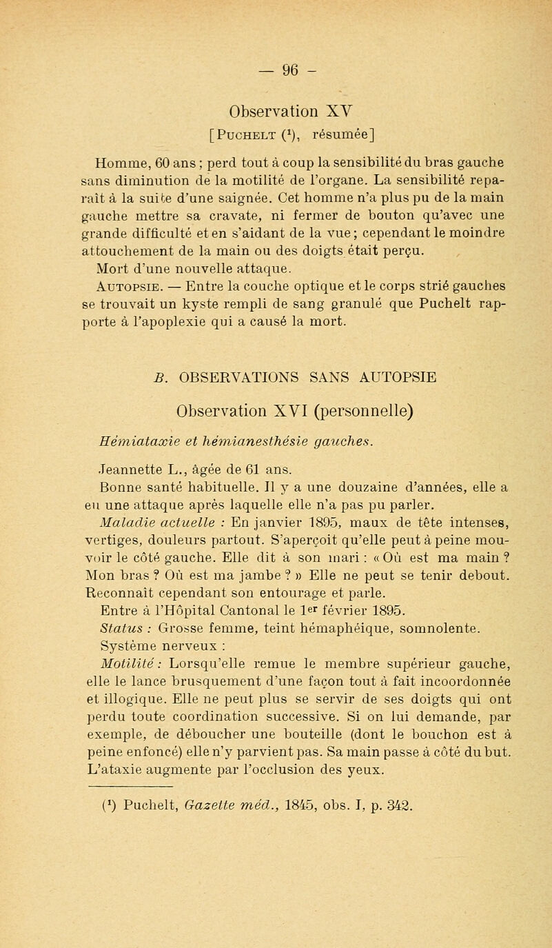 Observation XV [PucHELT (^), résumée] Homme, 60 ans ; perd tout à coup la sensibilité du bras gauche sans diminution de la motilité de l'organe. La sensibilité repa- raît à la suite d'une saignée. Cet homme n'a plus pu de la main gauche mettre sa cravate, ni fermer de bouton qu'avec une grande difficulté et en s'aidant de la vue; cependant le moindre attouchement de la main ou des doigts était perçu. Mort d'une nouvelle attaque. Autopsie. — Entre la couche optique et le corps strié gauches se trouvait un kyste rempli de sang granulé que Puchelt rap- porte à l'apoplexie qui a causé la mort. B. OBSERVATIONS SANS AUTOPSIE Observation XVI (personnelle) Eémiataxie et hémianesthésie gauches. .Jeannette L., âgée de 61 ans. Bonne santé habituelle. Il y a une douzaine d'années, elle a eu une attaque après laquelle elle n'a pas pu parler. Maladie actuelle : En janvier 1895, maux de tête intenses, vertiges, douleurs partout. S'aperçoit qu'elle peut à peine mou- v(jir le côté gauche. Elle dit à son mari: «Où est ma main? Mon bras ? Où est ma jambe ? » Elle ne peut se tenir debout. Reconnaît cependant son entourage et parle. Entre à l'Hôpital Cantonal le le' février 1895. Status : Grosse femme, teint hémaphéique, somnolente. Système nerveux : Motilité : Lorsqu'elle remue le membre supérieur gauche, elle le lance brusquement d'une façon tout à fait incoordonnée et illogique. Elle ne peut plus se servir de ses doigts qui ont perdu toute coordination successive. Si on lui demande, par exemple, de déboucher une bouteille (dont le bouchon est à peine enfoncé) elle n'y parvient pas. Sa main passe à côté du but. L'ataxie augmente par l'occlusion des yeux. (») Puchelt, Gazette méd., 1845, obs. I, p. 342.