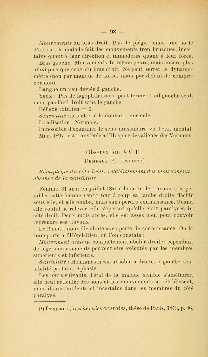 Mouvements du bras droit : Pas de plégie, mais une sorte d'ataxie : la malade fait des mouvements trop brusques, incer- tains quant à leur direction et immodérés quant à leur force. Bras gauche: Mouvements du même genre, mais encore plus ataxiques que ceux du bras droit. Ne peut serrer le dynamo- mètre (non par manque de force, mais par défaut de compré- hension). Langue un peu déviée à gauche. Yeux : Pas de lagophthalmos, peut fermer l'oeil gauche seul, mais pas l'œil droit sans le gauche. Réflexe rotulien = 0. Sensibilité au tact et à la douleur : normale. Localisation : Normale. Impossible d'examiner le sens musculaire vu l'état mental. Mars 1897 : est transférée à l'Hospice des aliénés des Vernaies. Observation XVIII [Demeaux (^), résumée] Hémiplégie du côté droit; rétablisse^nent des mouvements: absence de la sensibilité. Femme, 31 ans; en juillet 1841 à la suite de travaux très pé- nibles cette femme sentit tout à coup sa jambe droite fléchir sous elle, et elle tomba, mais sans perdre connaissance. Quand elle voulut se relever, elle s'aperçut qu'elle était paralysée du côté droit. Deux mois après, elle est assez bien pour pouvoir reprendre ses travaux. Le 2 août, nouvelle chute avec perte de connaissance. On la transporte à l'Hôtel-Dieu, où l'on constate : Mouvement presque complètement aboli à droite ; cependant de légers mouvements peuvent être exécutés par les membres supérieurs et inférieurs. Sensibilité : Hémianesthésie absolue à droite, à gauche sen- sibilité parfaite. Aphasie. Les jours suivants, l'état de la malade semble s'améliorer, elle peut articuler des sons et les mouvements se rétablissent, mais ils restent lents et incertains dans les membres du côté paralysé. (*) Demeaux, Des hernies crurales, thèse de Paris, 1843, p. 96.