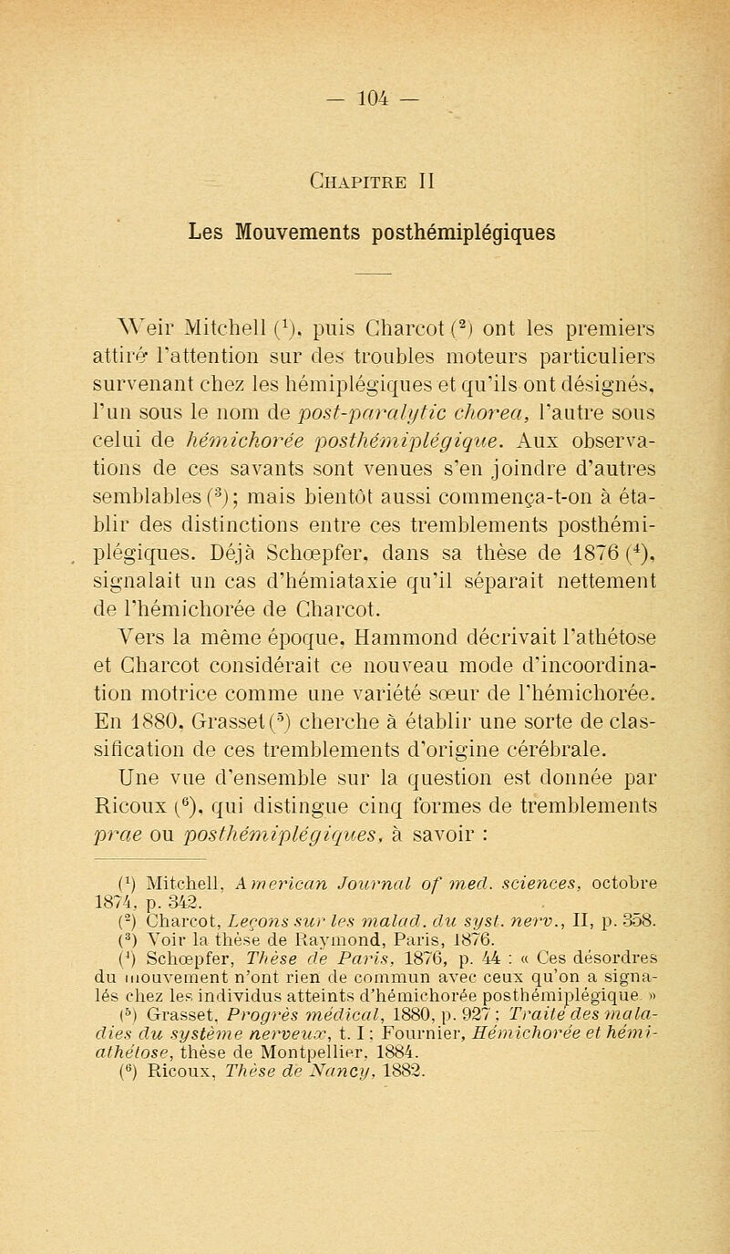 Chapitre II Les Mouvements posthémiplégiques Weir Mitchell (^). puis Gharcot (^) ont les premiers attiré l'attention sur des troubles moteurs particuliers survenant chez les hémiplégiques et qu'ils ont désignés, l'un sous le nom de post-paralytic chorea, l'autre sous celui de hémichorée posthémiplégique. Aux observa- tions de ces savants sont venues s'en joindre d'autres semblables ('^j ; mais bientôt aussi commença-t-on à éta- blir des distinctions entre ces tremblements posthémi- plégiques. Déjà Schœpfer, dans sa thèse de 1876 (^), signalait un cas d'hémiataxie qu'il séparait nettement de l'hémichorée de Gharcot. Vers la même époque. Hammond décrivait l'athétose et Gharcot considérait ce nouveau mode d'incoordina- tion motrice comme une variété sœur de l'hémichorée. En 1880, Grasset (-^j cherche à établir une sorte de clas- sification de ces tremblements d'origine cérébrale. Une vue d'ensemble sur la question est donnée par Ricoux (^), qui distingue cinq formes de tremblements prae ou posthémiplégiques, à savoir : (^) Mitchell, kmerïcan Journal of med. sciences, octobre 1874, p. 342. ('^) Gharcot, Leçons sur les malacl. du syst. nerv., II, p. 3o8. (^) Yoir la thèse de Raymond, Paris, 1876. (/) Schœpfer, Thèse de Paris, 1876, p. 44 : « Ces désordres du mouvement n'ont rien de commun avec ceux qu'on a signa- lés chez les individus atteints d'hémichorée posthémiplégique. » (&) Grasset. Progrès inédical, 1880, p. 927; Traité des mala- dies du système nerveux, 1.1 : Fournier, Hémichorée et hémi- athéiose, thèse de Montpellier, 1884. (6) Ricoux, Thèse de Nancy, 1882.