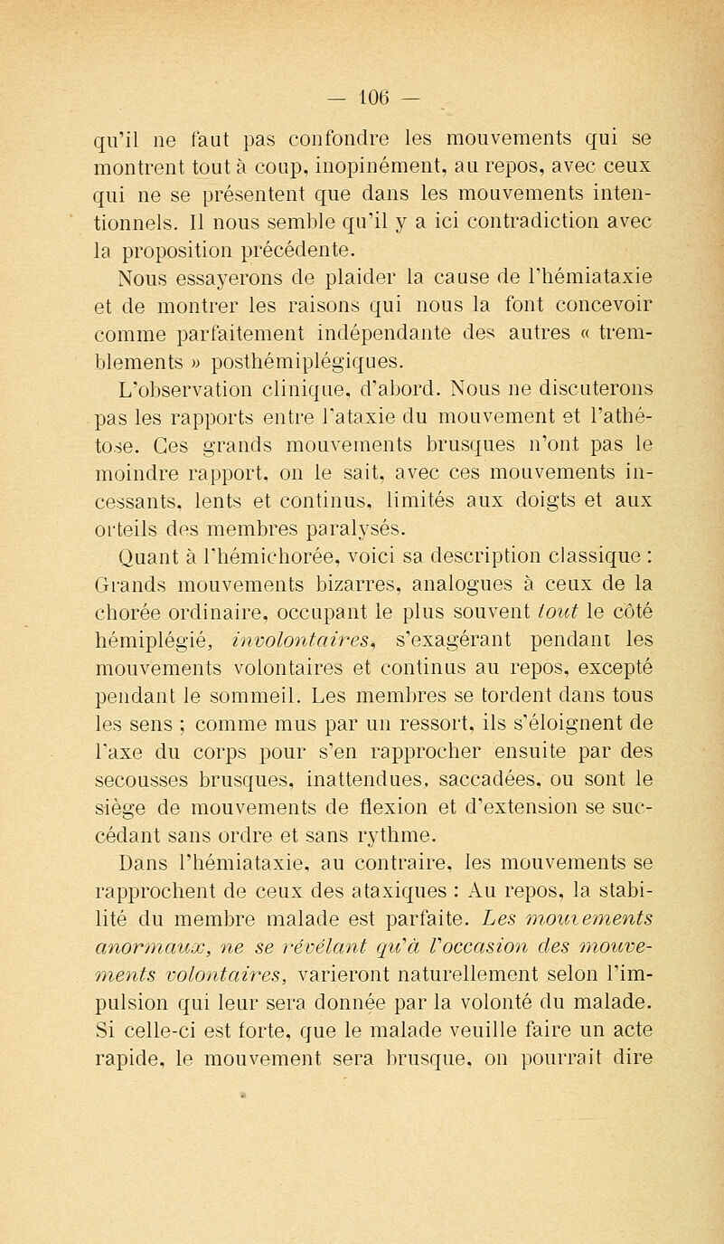 qu'il ne faut pas confondre les mouvements qui se montrent tout à coup, inopinément, au repos, avec ceux qui ne se présentent que dans les mouvements inten- tionnels. Il nous semble qu'il y a ici contradiction avec la proposition précédente. Nous essayerons de plaider la cause de l'hémiataxie et de montrer les raisons qui nous la font concevoir comme parfaitement indépendante des autres « trem- blements » posthémiplégiques. L'observation clinique, d'abord. Nous ne discuterons pas les rapports entre l'ataxie du mouvement et l'athé- to.se. Ces grands mouvements brusques n'ont pas le moindre rapport, on le sait, avec ces mouvements in- cessants, lents et continus, limités aux doigts et aux orteils des membres paralysés. Quant à riiémichorée, voici sa description classique : Grands mouvements bizarres, analogues à ceux de la chorée ordinaire, occupant le plus souvent tout le côté hémiplégie, involontaires^ s'exagérant pendant les mouvements volontaires et continus au repos, excepté pendant le sommeil. Les membres se tordent dans tous les sens ; comme mus par un ressort, ils s'éloignent de Taxe du corps pour s'en rapprocher ensuite par des secousses brusques, inattendues, saccadées, ou sont le siège de mouvements de flexion et d'extension se suc- cédant sans ordre et sans rythme. Dans l'hémiataxie, au contraire, les mouvements se rapprochent de ceux des ataxiques : Au repos, la stabi- lité du membre malade est parfaite. Les mmiie^nents anormaux, ne se révélant qiCà Voccasion des mouve- ments volontaires, varieront naturellement selon l'im- pulsion qui leur sera donnée par la volonté du malade. Si celle-ci est forte, que le malade veuille faire un acte rapide, le mouvement sera brusque, on pourrait dire