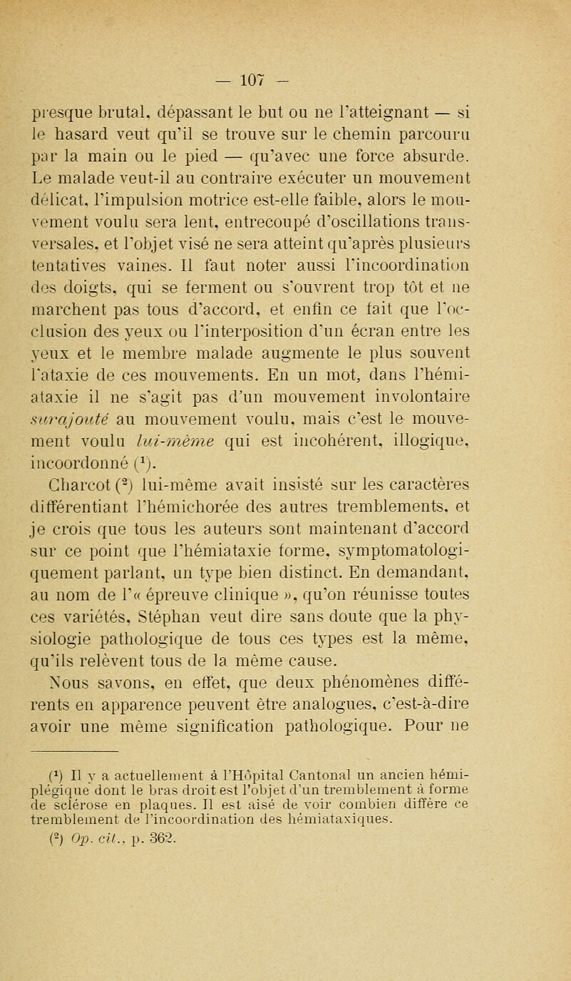 presque brutal, dépassant le but ou ne Tatteignant — si le hasard veut qu'il se trouve sur le chemin parcouru par la main ou le pied — qu'avec une force absurde. Le malade veut-il au contraire exécuter un mouvement délicat, l'impulsion motrice est-elle faible, alors le mou- vement voulu sera lent, entrecoupé d'oscillations trans- versales, et l'objet visé ne sera atteint qu'après plusieurs tentatives vaines. Il faut noter aussi l'incoordination des doigts, qui se ferment ou s'ouvrent trop tôt et ne marchent pas tous d'accord, et enfin ce fait que l'oc- clusion des yeux ou l'interposition d'un écran entre les yeux et le membre malade augmente le plus souvent l'ataxie de ces mouvements. En un mot, dans l'hémi- ataxie il ne s'agit pas d'un mouvement involontaire surajouté au mouvement voulu, mais c'est le mouve- ment voulu lui-même qui est incohérent, illogique, incoordonné (^). Gharcot (^) lui-même avait insisté sur les caractères différentiant l'hémichorée des autres tremblements, et je crois que tous les auteurs sont maintenant d'accord sur ce point que l'hémiataxie forme, symptomatologi- quement parlant, un type bien distinct. En demandant, au nom de r« épreuve clinique », qu'on réunisse toutes ces variétés, Stéphan veut dire sans doute que la phy- siologie pathologique de tous ces types est la même, qu'ils relèvent tous de la même cause. Nous savons, en effet, que deux phénomènes diffé- rents en apparence peuvent être analogues, c'est-à-dire avoir une même signification pathologique. Pour ne (1) Il y a actuellement à l'Hôpital Cantonal un ancien hémi- plégique' dont le IjL-as droit est l'objet d'un tremblement à forme de sclérose en plaques. Il est aisé de voir combien difîère ce tremblement de l'incoordination des hémiataxiques. (2) Op. cit., p. 362.