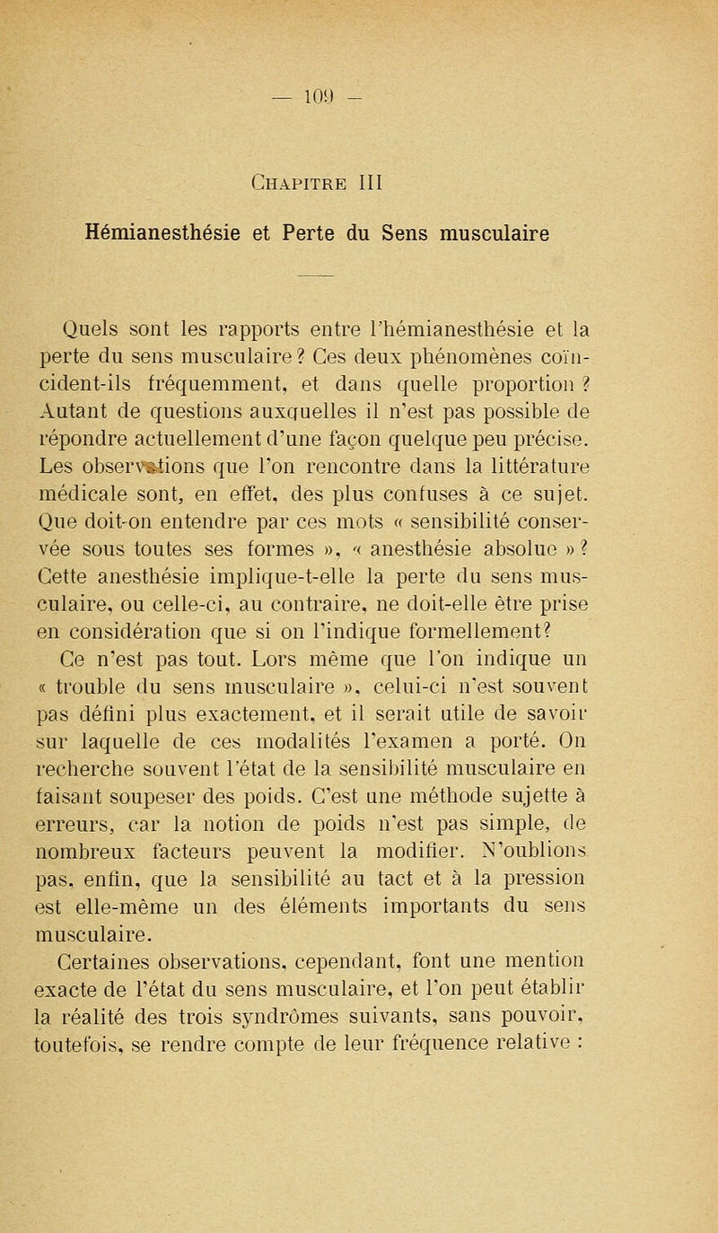 Chapitre III Hémianesthésie et Perte du Sens musculaire Quels sont les rapports entre l'hémianesthésie et la perte du sens musculaire ? Ces deux phénomènes coïn- cident-ils fréquemment, et dans quelle proportion ? Autant de questions auxauelles il n'est pas possible de répondre actuellement d'une façon quelque peu précise. Les observsiions que l'on rencontre dans la littérature médicale sont, en effet, des plus confuses à ce sujet. Que doit-on entendre par ces mots « sensibilité conser- vée sous toutes ses formes », '< anesthésie absolue » ? Cette anesthésie implique-t-elle la perte du sens mus- culaire, ou celle-ci, au contraire, ne doit-elle être prise en considération que si on l'indique formellement? Ce n'est pas tout. Lors même que l'on indique un « trouble du sens musculaire », celui-ci n'est souvent pas défini plus exactement, et il serait utile de savoir sur laquelle de ces modalités l'examen a porté. On recherche souvent l'état de la sensibilité musculaire en faisant soupeser des poids. C'est une méthode sujette à erreurs, car la notion de poids n'est pas simple, de nombreux facteurs peuvent la modifier. N'oublions pas, enfin, que la sensibilité au tact et à la pression est elle-même un des éléments importants du sens musculaire. Certaines observations, cependant, font une mention exacte de l'état du sens musculaire, et l'on peut établir la réalité des trois syndromes suivants, sans pouvoir, toutefois, se rendre compte de leur fréquence relative :