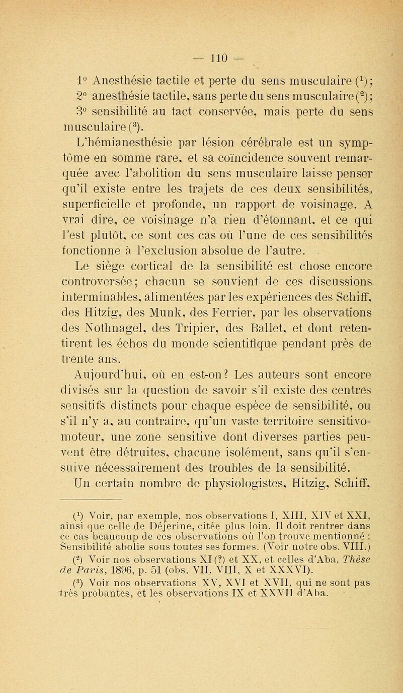 1° Anesthésie tactile et perte du sens musculaire {^) ; 2° anesthésie tactile, sans perte du sens musculaire (^) ; 3° sensibilité au tact conservée, mais perte du sens musculaire (•^). L'hémianesthésie par lésion cérébrale est un symp- tôme en somme rare, et sa coïncidence souvent remar- quée avec Tabolition du sens musculaire laisse penser qu'il existe entre les trajets de ces deux sensibilités^ superficielle et profonde, un rapport de voisinage, A vrai dire, ce voisinage n'a rien d'étonnant, et ce qui l'est plutôt, ce sont ces cas où l'une de ces sensibilités fonctionne à l'exclusion absolue de l'autre. Le siège cortical de la sensibilité est chose encore controversée; chacun se souvient de ces discussions interminables, alimentées par les expériences des Schiff, des Hitzig, des Munk, des Ferrier, par les observations des Nothnagel, des Tripier, des Ballet, et dont reten- tirent les échos du monde scientifique pendant près de ti-ente ans. Aujourd'hui, où en est-on? Les auteurs sont encore divisés sur la question de savoir s'il existe des centres sensitifs distincts pour chaque espèce de sensibilité, ou s'il n'y a, au contraire, qu'un vaste territoire sensitivo- moteur, une zone sensitive dont diverses parties peu- vent être détruites, chacune isolément, sans qu'il s'en- suive nécessairement des troubles de la sensibilité. Un certain nombre de physiologistes, Hitzig, Schiff, (^) Voir, par exemple, nos observations I, XIII, XIV et XXI, ainsi que celle de Déjerine, citée plus loin. Il doit rentrer dans ce cas beaucoup de ces observations où l'on trouve mentionné : Sensibilité abolie sous toutes ses formes. (Voir notre obs. VIII.) (2) Voir nos observations XI (?) et XX, et celles d'Aba, Thèse de Paris, 1896, p. 51 (obs. VII, VIII, X et XXXVI). (3) Voir nos observations XV, XVI et XVII, qui ne sont pas très probantes, et les observations IX et XXVII d'Aba.