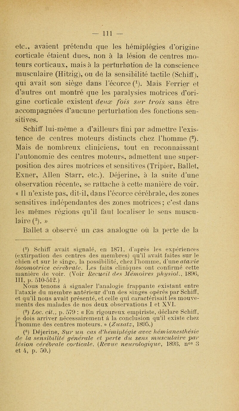 etc., avaient prétendu que les hémiplégies d'origine corticale étaient dues, non à la lésion de centres mo- teurs corticaux, mais à la perturbation de la conscience musculaire (Hitzig), ou de la sensibilité tactile (Schiff j. qui avait son siège dans l'écorce (^). Mais Ferrier et d'autres ont montré que les paralysies motrices d'ori- gine corticale existent deux fois sur trois sans être accompagnées d'aucune perturbation des fonctions sen- sitives, Schiflf lui-même a d'ailleurs fini par admettre l'exis- tence de centres moteurs distincts chez l'homme (^). Mais de nombreux cliniciens, tout en reconnaissant l'autonomie des centres moteurs, admettent une super- position des aires motrices et sensitives (Tripier, Ballet. Exner, Allen Starr. etc.). Déjerine, à la suite d'une observation récente, se rattache à cette manière de voir. « 11 n'existe pas, dit-il, dans l'écorce cérébrale, des zones sensitives indépendantes des zones motrices ; c'est dans les mêmes régions qu'il faut localiser le sens muscu- laire ('^). )) Ballet a observé un cas analogue où la perte de la (^) Schiff avait signalé, en 1871, d'après les expériences (extirpation des centres des membres) qu'il avait faites sur le chien et sur le singe, la possibilité, chez l'homme, à'vLWQ ataœie locomotrice cérébrale. Les faits cliniques ont confirmé cette manière de voir. (Voir Recueil des Mémoires 2:>hysiol.. 1896, III, p. 510-512.) Nous tenons à signaler l'analogie frappante existant entre l'ataxie du membre antérieur d'un des singes opérés par Schiff, et qu'il nous avait présenté, et celle qui caractérisait les mouve- ments des malades de nos deux observations I et XA^I. (^) Loc. cit., p. 579 : « En rigoureux empiriste, déclare Schiff, je dois arriver nécessairement à la conclusion qu'il existe chez l'homme des centres moteurs. » (Zusatz, 1895.) (^) Déjerine, Sur un cas d'hémwlégie avec hémianesthésie de la sensibilité générale et perte du sens micsculaire par lésion cérébrale corticale. {Revue neurologique, 1893, n°^ 3 et 4, p. 50.)