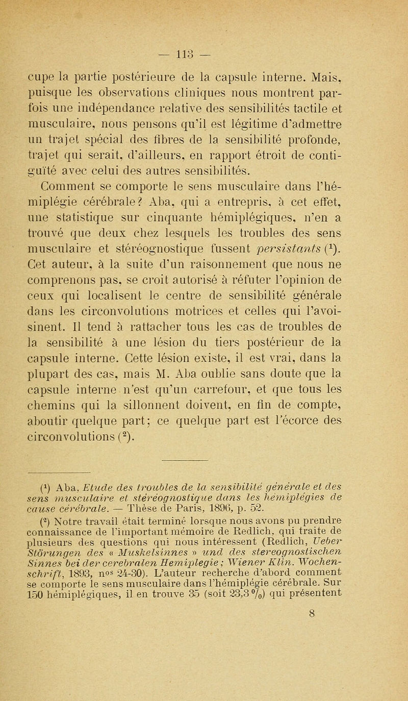 cape la partie postérieure de la capsule interne. Mais, puisque les observations cliniques nous montrent par- fois une indépendance relative des sensibilités tactile et musculaire, nous pensons qu'il est légitime d'admettre un trajel spécial des libres de la sensibilité profonde, trajet qui serait, d'ailleurs, en rapport étroit de conti- guïté avec celui des autres sensibilités. Comment se comporte le sens musculaire dans l'hé- miplégie cérébrale? Aba. qui a entrepris, à cet effet, une statistique sur cinquante hémiplégiques, n'en a trouvé que deux chez lesquels les troubles des sens musculaire et stéréognostique fussent persistants {^). Cet auteur, à la suite d'un raisonnement que nous ne comprenons pas, se croit autorisé à réfuter l'opinion de ceux qui localisent le centre de sensibilité générale dans les circonvolutions motrices et celles qui l'avoi- sinent. Il tend à rattacher tous les cas de troubles de la sensibilité à une lésion du tiers postérieur de la capsule interne. Cette lésion existe, il est vrai, dans la plupart des cas, mais M. Aba oublie sans doute que la capsule interne n'est qu'un carrefour, et que tous les chemins qui la sillonnent doivent, en fin de compte, aboutir quelque part; ce quelque part est l'écorce des circonvolutions (^). (^) Aba, Etude des troubles de la sensibilité générale et des sens musculaire et stéréognostique dans les hémiplégies de cause cérébrale. — Thèse de Paris, 1896, p. 52. (^) Notre travail était terminé lorsque nous avons pu prendre connaissance de l'important mémoire de Redlich, qui traite de plusieurs des questions qui nous intéressent (Redlich, Ueber Storungen des « Muskelsinnes » und des stereognostischen Sinnes bei der cerebralen Hémiplégie ; Wiener Klin. Wochen- schrift, 1893, nos 24-30). L'auteur recherche d'abord comment se comporte le sens musculaire dans l'hémiplégie cérébrale. Sur 150 hémiplégiques, il en trouve 35 (soit 23,3 7o) qui présentent