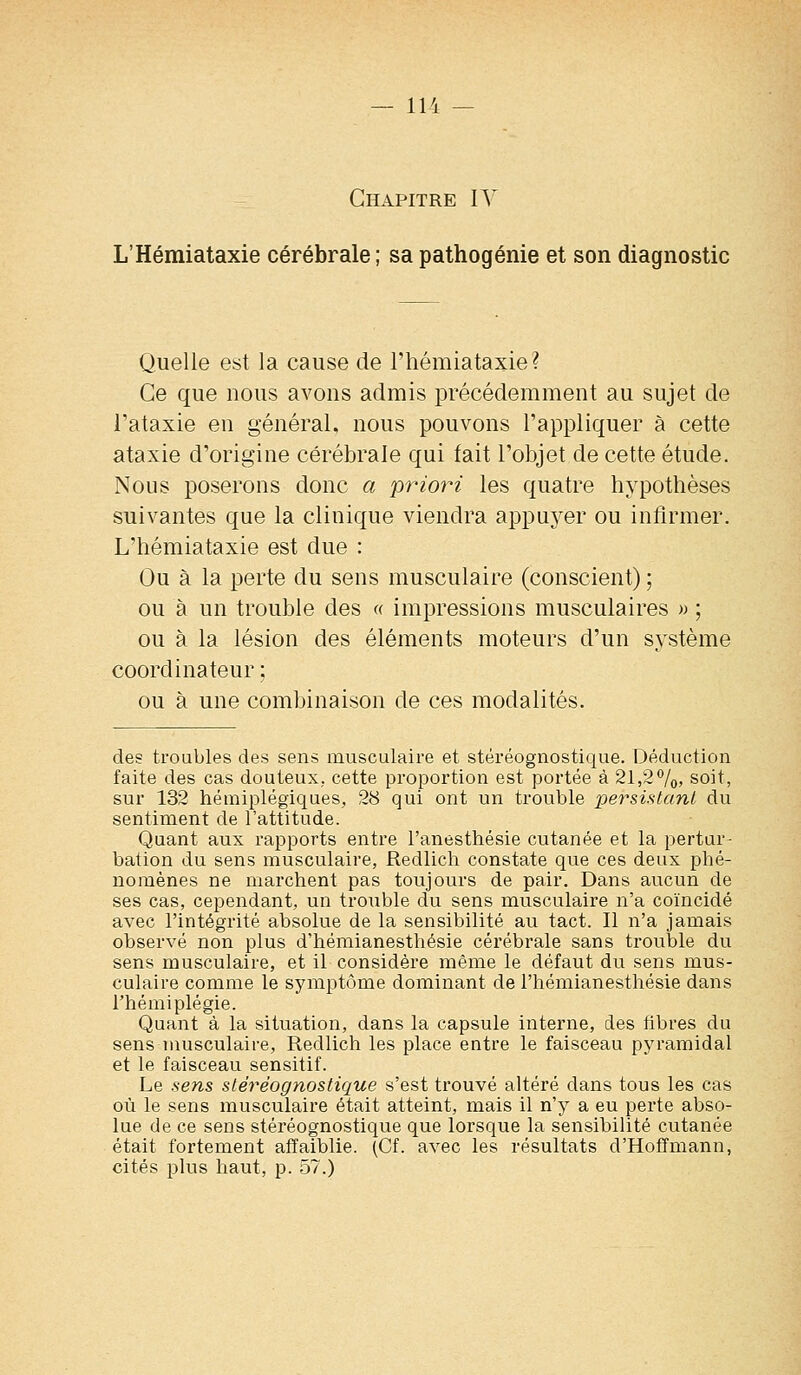 Chapitre IV L'Hémiataxie cérébrale ; sa pathogénie et son diagnostic Quelle est la cause de l'hémiataxie? Ce que nous avons admis précédemment au sujet de l'ataxie en général, nous pouvons l'appliquer à cette ataxie d'origine cérébrale qui fait l'objet de cette étude. Nous poserons donc a priori les quatre hypothèses suivantes que la clinique viendra appuyer ou infirmer. L'hémiataxie est due : Ou à la perte du sens musculaire (conscient) ; ou à un trouble des « impressions musculaires » ; ou à la lésion des éléments moteurs d'un système coordinateur ; ou à une combinaison de ces modalités. des troubles des sens musculaire et stéréognostique. Déduction faite des cas douteux, cette proportion est portée à 21,2%, soit, sur 132 hémiplégiques, 28 qui ont un trouble persistant du sentiment de l'attitude. Quant aux rapports entre l'anesthésie cutanée et la pertur- bation du sens musculaire, Redlich constate que ces deux phé- nomènes ne marchent pas toujours de pair. Dans aucun de ses cas, cependant, un trouble du sens musculaire n'a coïncidé avec l'intégrité absolue de la sensibilité au tact. Il n'a jamais observé non plus d'hémianesthésie cérébrale sans trouble du sens musculaire, et il considère même le défaut du sens mus- culaire comme le symptôme dominant de l'hémianesthésie dans l'hémiplégie. Quant à la situation, dans la capsule interne, des fibres du sens musculaire, Redlich les place entre le faisceau pyramidal et le faisceau sensitif. Le sens stéréognostique s'est trouvé altéré dans tous les cas où le sens musculaire était atteint, mais il n'y a eu perte abso- lue de ce sens stéréognostique que lorsque la sensibilité cutanée était fortement affaiblie. (Cf. avec les résultats d'Hoffmann, cités plus haut, p. 57.)