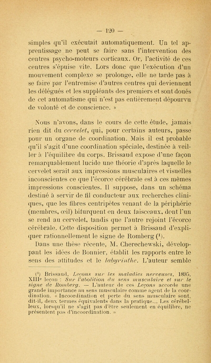 — 1-20 — simples qu'il exécutait automatiquement. Un tel ap- prentissage ne peut se faire sans l'intervention des centres psycho-moteurs corticaux. Or, Tactivité de ces centres s'épuise vite. Lors donc que l'exécution d'un mouvement complexe se prolonge, elle ne tarde pas à se faire par l'entremise d'autres centres qui deviennent les délégués et les suppléants des premiers et sont doués de cet automatisme qui n'est pas entièrement dépourvu de volonté et de conscience. » Nous n'avons, dans le cours de cette étude, jamais rien dit du cem-elet, qui, pour certains auteurs, passe pour un organe de coordination. Mais il est probable qu'il s'agit d'une coordination spéciale, destinée à veil- ler à l'équilibre du corps. Brissaud expose d'une façon remarquablement lucide une théorie d'après laquelle le cervelet serait aux impressions musculaires et visuelles inconscientes ce que l'écorce cérébrale est à ces mêmes impressions conscientes. Il suppose, dans un schéma destiné à servir de tîl conducteur aux recherches clini- ques, que les fibres centripètes venant de la périphérie (membres, œil) bifurquent en deux faisceaux, dont l'un se rend au cervelet, tandis que l'autre rejoint l'écorce cérébrale. Cette disposition permet à Brissaud d'expli- quer rationnellement le signe de Romberg (^). Dans une thèse récente, M. Gherechewski, dévelop- pant les idées de Bonnier, établit les rapports entre le sens des attitudes et le labyrinthe. L'auteur semble (^) Brissaud, Leçons sur les maladies nerveuses, 1895, XlIIe leçon : Sur l'abolition du sens musculaire et sur le signe de Romberg. — L'auteiu' de ces Leçons accorde une grande importance au sens musculaire comme agent de la coor- dination. « Incoordination et perte du sens musculaire sont, dit-il, deux termes équivalents dans la pratique... Les cérébel- leux, lorsqu'il ne s'agit pas d'être seulement en équilibre, ne présentent pas d'incoordination. »