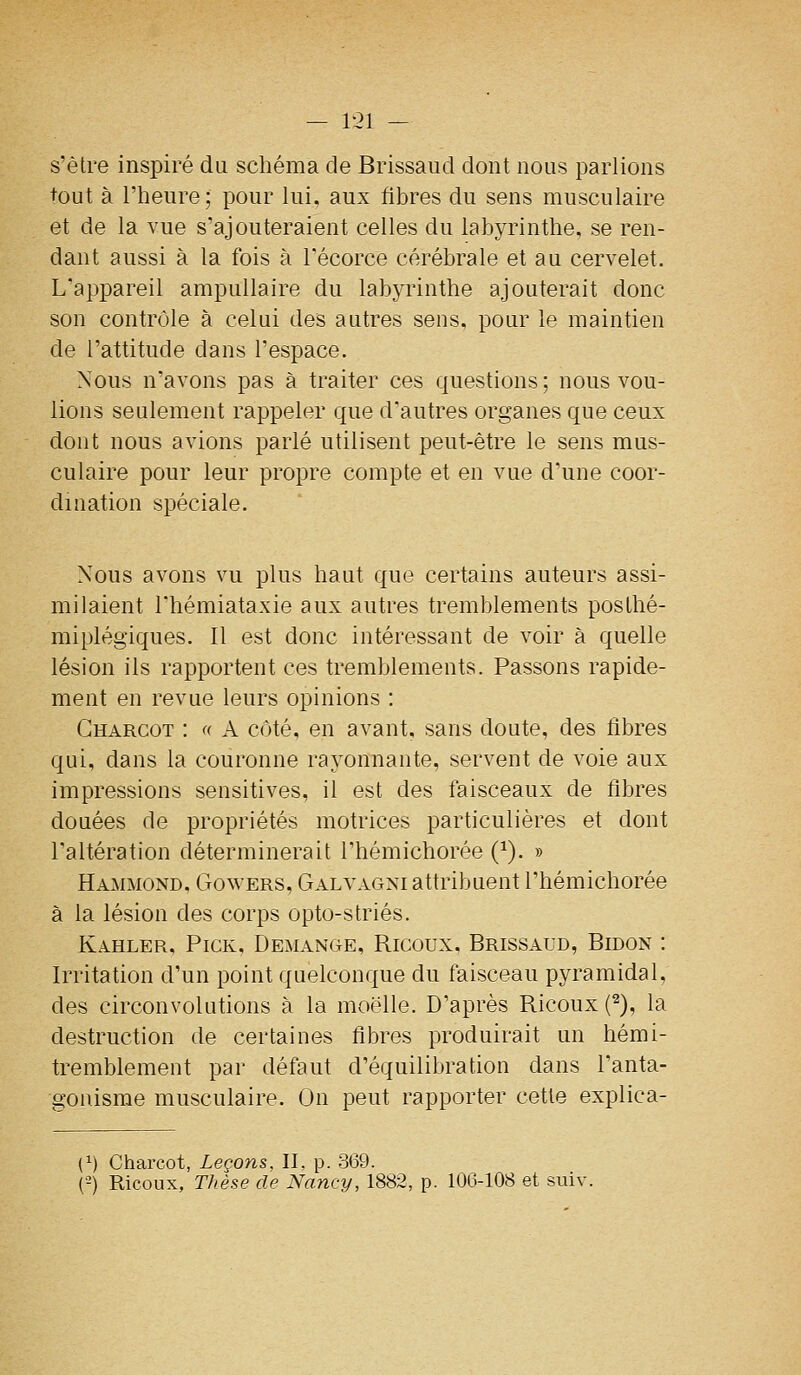 s'être inspiré du schéma de Brissaud dont nous parlions tout à l'heure; pour lui, aux fibres du sens musculaire et de la vue s'ajouteraient celles du labyrinthe, se ren- dant aussi à la fois à l'écorce cérébrale et au cervelet. L'api3areil ampuUaire du labyrinthe ajouterait donc son contrôle à celui des autres sens, pour le maintien de l'attitude dans l'espace. Nous n'avons pas à traiter ces questions ; nous vou- lions seulement rappeler que d'autres organes que ceux dont nous avions parlé utilisent peut-être le sens mus- culaire pour leur propre compte et en vue d'une coor- dination spéciale. Nous avons vu plus haut que certains auteurs assi- milaient l'hémiataxie aux autres tremblements poslhé- miplégiques. Il est donc intéressant de voir à quelle lésion ils rapportent ces tremblements. Passons rapide- ment en revue leurs opinions : Gharcot : « A côté, en avant, sans doute, des libres qui, dans la couronne rayonnante, servent de voie aux impressions sensitives, il est des faisceaux de fibres douées de propriétés motrices particulières et dont l'altération déterminerait l'hémichorée (^). » Hammond, Gowers, Galvagni attribuent l'hémichorée à la lésion des corps opto-striés. Kahler, Pick, DemanCtE, Ricoux, Brissaud, Bidon : Irritation d'un point quelconque du faisceau pyramidal, des circonvolutions à la moelle. D'après Ricoux {^), la destruction de certaines fibres produirait un hémi- tremblement par défaut d'équilibration dans l'anta- gonisme musculaire. On peut rapporter cette explica- (1) Charcot, Leçons, II, p. 369. ('-) Ricoux, Thèse de Nancy, 1882, p. 106-108 et suiv.