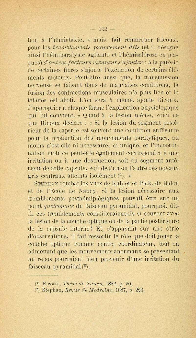 - 12-2 — tion à riiémiataxie. « mais, fait remarquer Ricoiix, pour les tremblements proprement dits (et il désigne ainsi Thémiparalysie agitante et l'hémisclérose en pla- ques) d'autres facteurs viennent s'ajouter : à la parésie de certaines fibres s'ajoute l'excitation de certains élé- ments moteurs. Peut-être aussi que, la transmission nerveuse se faisant dans de mauvaises conditions, la fusion des contractions musculaires n'a plus lieu et le tétanos est aboli. L'on sera à même, ajoute Ricoux, d'approprier à chaque forme l'explication physiologique qui lui convient. » Quant à la lésion même, voici ce que Ricoux déclare : « Si la lésion du segment posté- rieur de la capsule est souvent une condition suffisante pour la production des mouvements paralytiques, au moins n'est-elle ni nécessaire, ni unique, et l'incoordi- nation motrice peut-elle également correspondre à une irritation ou à une destruction, soit du segment anté- rieur de cette capsule, soit de l'un ou l'autre des noyaux gris centraux atteints isolément (^). » Stephan combat les vues de Kahler et Pick, de Bidon et de l'Ecole de Nancy. Si la lésion nécessaire aux tremblements posthémiplégiques pouvait être sur un point quelconque du faisceau pyramidal, pourquoi, dit- il, ces tremblements coïncideraient-ils si souvent avec la lésion de la couche optique ou de la partie postérieure de la capsule interne? Et, s'appuyant sur une série d'observations, il fait ressortir le rôle que doit jouer la couche optique comme centre coordinateur, tout en admettant que les mouvements anormaux se présentant au repos pourraient bien provenir d'une irritation du faisceau pyramidal (^). (1) Ricoux, Thèse de Nancy, 1882, p. 90. (2) Stephan, Revue de Médecine, 1887, p. 22.3.