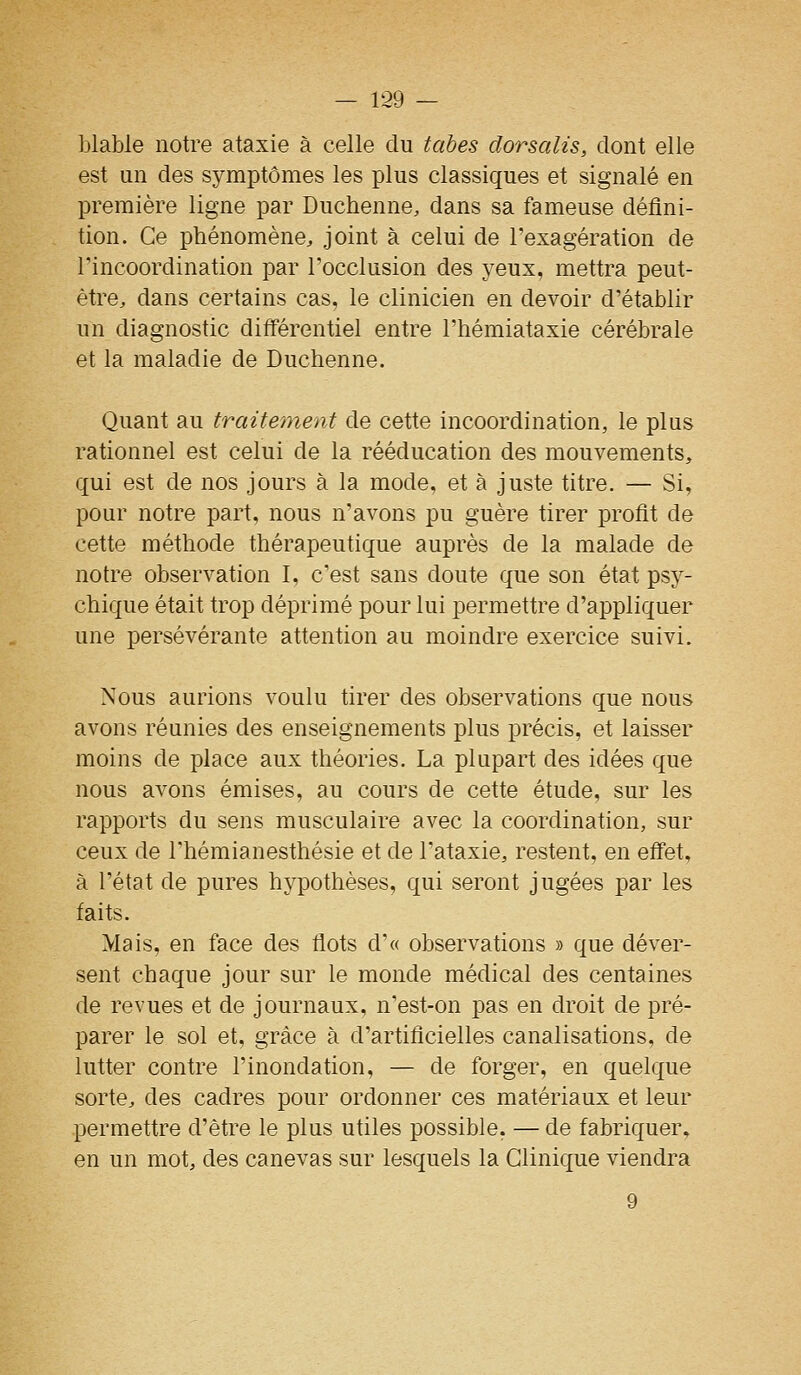 lîlable notre ataxie à celle du tabès dorsalis, dont elle est un des symptômes les plus classiques et signalé en première ligne par Duchenne, dans sa fameuse défini- tion. Ce phénomène, joint à celui de l'exagération de rincoordination par l'occlusion des yeux, mettra peut- être, dans certains cas, le clinicien en devoir d'établir un diagnostic différentiel entre l'hémiataxie cérébrale et la maladie de Duchenne. Quant au traitement de cette incoordination, le plus rationnel est celui de la rééducation des mouvements, qui est de nos jours à la mode, et à juste titre. — Si, pour notre part, nous n'avons pu guère tirer profit de cette méthode thérapeutique auprès de la malade de notre observation I, c'est sans doute que son état psy- chique était trop déprimé pour lui permettre d'appliquer une persévérante attention au moindre exercice suivi. Nous aurions voulu tirer des observations que nous avons réunies des enseignements plus précis, et laisser moins de place aux théories. La plupart des idées que nous avons émises, au cours de cette étude, sur les rapports du sens musculaire avec la coordination, sur ceux de l'hémianesthésie et de l'ataxie, restent, en effet, à l'état de pures hypothèses, qui seront jugées par les faits. Mais, en face des flots d'« observations » que déver- sent chaque jour sur le monde médical des centaines de revues et de journaux, n'est-on pas en droit de pré- parer le sol et, grâce à d'artificielles canalisations, de lutter contre l'inondation, — de forger, en quelque sorte, des cadres pour ordonner ces matériaux et leur permettre d'être le plus utiles possible. — de fabriquer, en un mot, des canevas sur lesquels la Clinique viendra