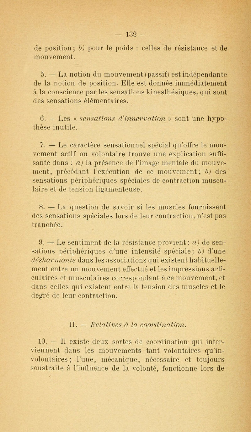de position ; b) pour le poids : celles de résistance et de mouvement. 5. — La notion du mouvement (passif) est indépendante de la notion de position. Elle est donnée immédiatement à la conscience par les sensations kinesthésiques, qui sont des sensations élémentaires. 6. — Les tt sensations d'innervation » sont une hypo- thèse inutile. 7. — Le caractère sensationnel spécial qu'offre le mou- vement actif ou volontaire trouve une explication suffi- sante dans : a) la présence de l'image mentale du mouve- ment, précédant l'exécution de ce mouvement; b) des sensations périphériques spéciales de contraction muscu- laire et de tension ligamenteuse. 8. — La question de savoir si les muscles fournissent des sensations spéciales lors de leur contraction, n'est pas tranchée. 9. — Le sentiment de la résistance provient : a) de sen- sations périphériques d'une intensité spéciale; b) d'une désharmonie dans les associations qui existent habituelle- ment entre un mouvement effectué et les impressions arti- culaires et musculaires correspondant à ce mouvement, et dans celles qui existent entre la tension des muscles et le degré de leur contraction. IL — Relatives à la coordination. 10. — Il existe deux sortes de coordination qui inter- viennent dans les mouvements tant volontaires qu'in- volontaires ; l'une, mécanique, nécessaire et toujours soustraite à l'influence de la volonté, fonctionne lors de