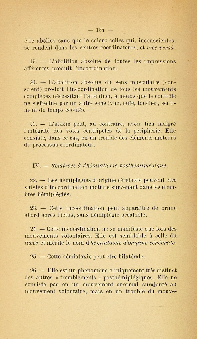 être abolies sans que le soient celles qui, inconscientes, se rendent dans les centres coordinateurs, et vice versa. 19. — L'abolition absolue de toutes les impressions afférentes produit l'incoordination. 20. — L'abolition absolue du sens musculaire (con- scient) produit l'incoordination de tous les mouvements complexes nécessitant l'attention, à moins que le contrôle ne s'effectue par un autre sens (vue, ouïe, toucher, senti- ment du temps écoulé). 21. — L'ataxie peut, au contraire, avoir lieu malgré l'intégrité des voies centripètes de la périphérie. Elle consiste, dans ce cas, en un trouble des éléments moteurs du processus coordinateur. IV. — Relatives à Vhémiataœie posthémiplégique. 22. — Les hémiplégies d'origine cérébrale peuvent être suivies d'incoordination motrice survenant dans les mem- bres hémiplégies. 23. — Cette incoordination peut apparaître de prime abord après l'ictus, sans hémiplégie préalable. 24. — Cette incoordination ne se manifeste que lors des mouvements volontaires. Elle est semblable à celle du tal)es et mérite le nom à'hémiataœie d'origine cérébrale. 25. — Cette liémiataxie peut être bilatérale. 26. — Elle est un phénomène cliniquement très distinct des autres « tremblements » posthémiplégiques. Elle ne consiste pas en un mouvement anormal surajouté au mouvement volontaire, mais en un trouble du mouve-