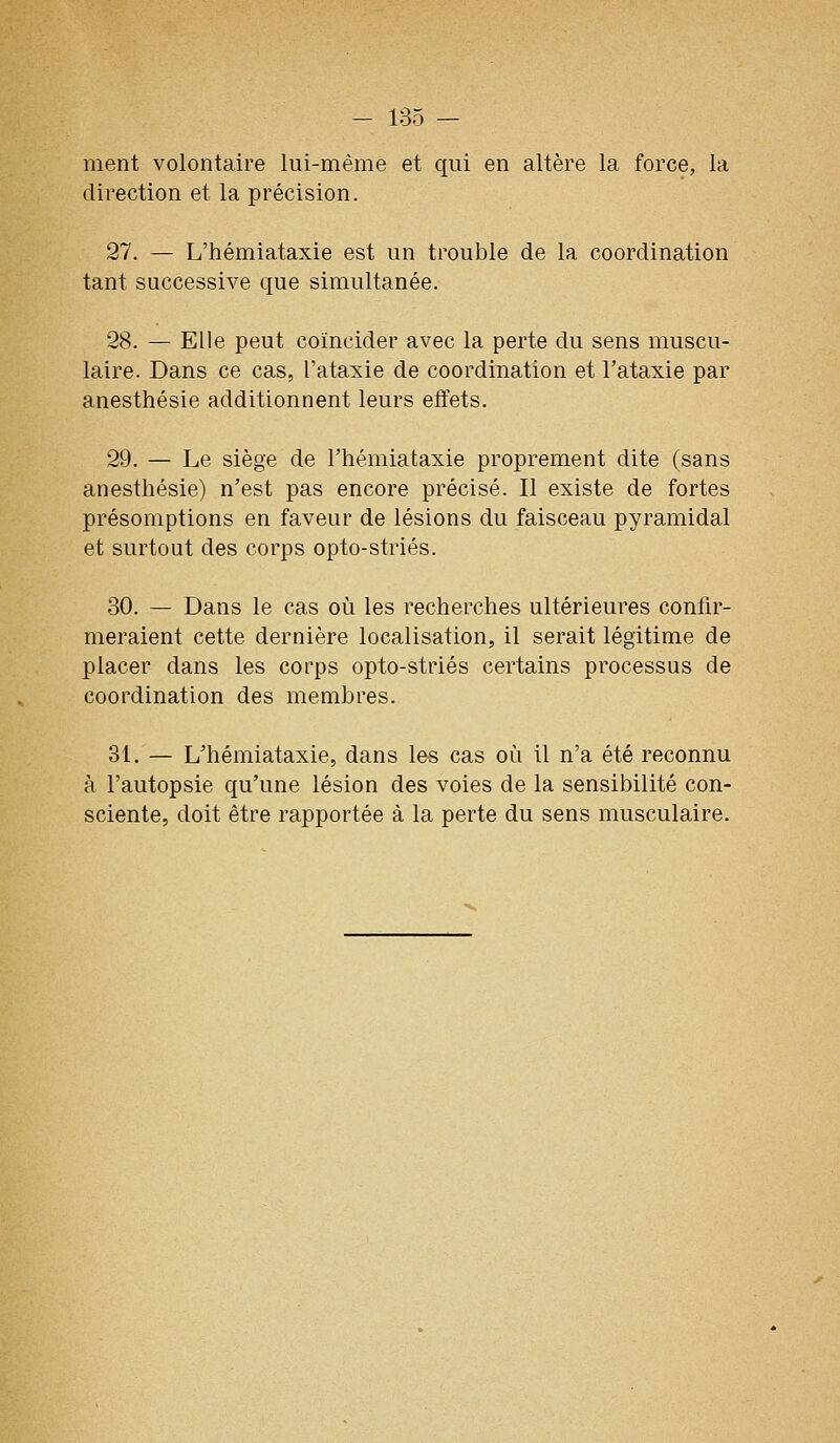 ment volontaire lui-même et qui en altère la force, la direction et la précision. 27. — L'hémiataxie est un trouble de la coordination tant successive que simultanée. 28. — Elle peut coïncider avec la perte du sens muscu- laire. Dans ce cas, l'ataxie de coordination et l'ataxie par anesthésie additionnent leurs effets. 29. — Le siège de l'hémiataxie proprement dite (sans anesthésie) n'est pas encore précisé. Il existe de fortes présomptions en faveur de lésions du faisceau pyramidal et surtout des corps opto-striés. 30. — Dans le cas où les recherches ultérieures confir- meraient cette dernière localisation, il serait légitime de placer dans les corps opto-striés certains processus de coordination des membres. 31. — L'hémiataxie, dans les cas où il n'a été reconnu à l'autopsie qu'une lésion des voies de la sensibilité con- sciente, doit être rapportée à la perte du sens musculaire.