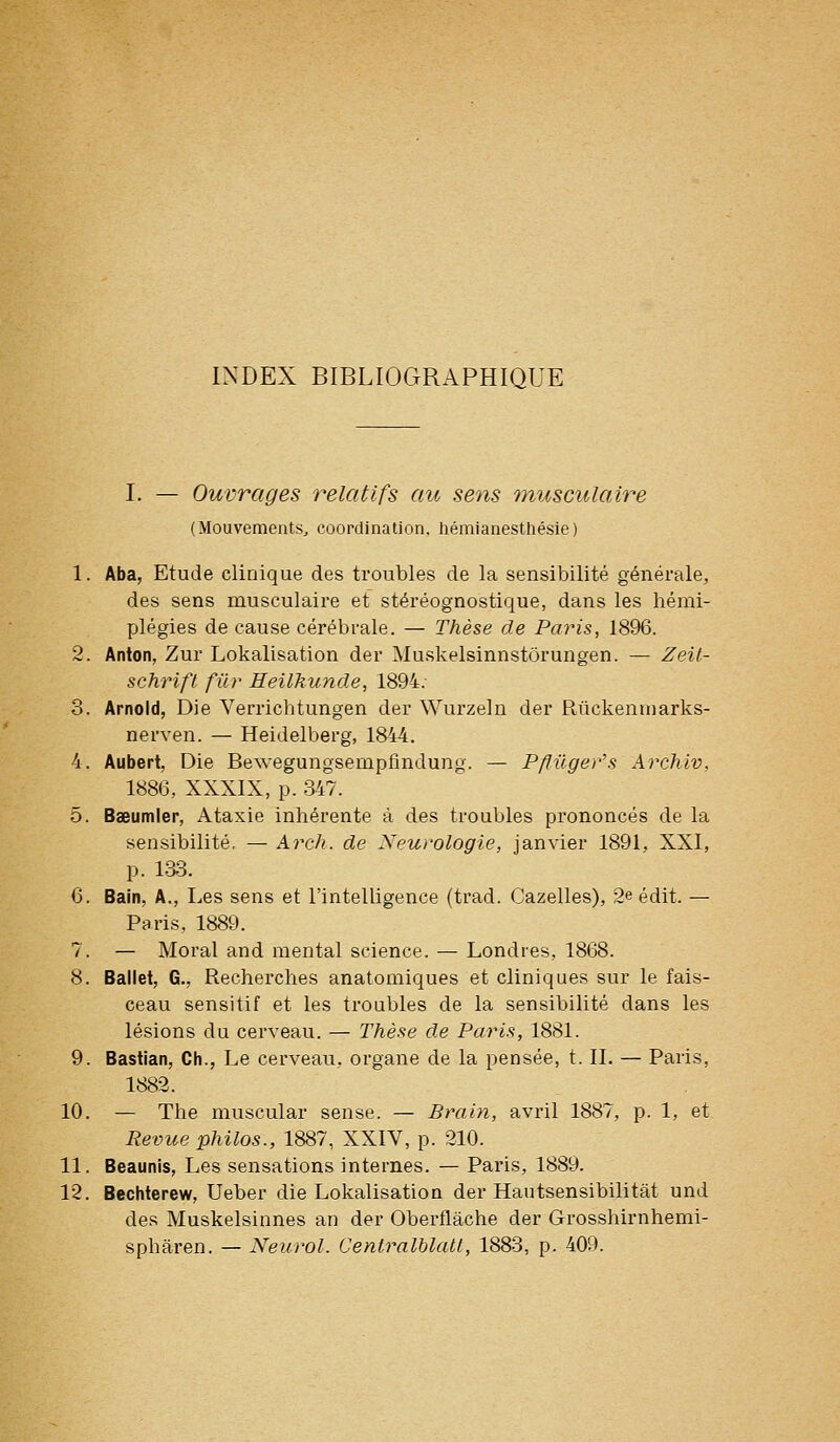 INDEX BIBLIOGRAPHIQUE I. — Ouvrages relatifs au sens musculaire (Mouvements^ coordination, hémianesthésie) 1. Aba, Etude clinique des troubles de la sensibilité générale, des sens musculaire et stéréognostique, dans les hémi- plégies de cause cérébrale. — Thèse de Paris, 1896. 2. Anton, Zur Lokalisation der Muskelsinnstôrungen. — Zeil- schrift fur Heilkuncle, 1894. 3. Arnold, Die Verrichtungen der Wurzeln der Rùckenuiarks- nerven. — Heidelberg, 1844. 4. Aubert, Die Bewegungsempflndung. — P/fûgev's Archiv, 1886, XXXIX, p. 347. 5. Bseumier, Ataxie inhérente à des troubles prononcés de la sensibilité, — Arch. de Neurologie, janvier 1891, XXI, p. 133. 6. Bain, A., Les sens et l'intelligence (trad. Gazelles), 2e édit. — Paris, 1889. 7. — Moral and mental science. — Londres, 1868. 8. Ballet, G., Recherches anatomiques et cliniques sur le fais- ceau sensitif et les troubles de la sensibilité dans les lésions du cerveau. — Thèse de Paris, 1881. 9. Bastian, Ch., Le cerveau, organe de la pensée, t. IL — Paris, 1882. 10. — The muscular sensé. — Brain, avril 1887, p. 1, et Revue philos., 1887, XXIV, p. 210. 11. Beaunls, Les sensations internes. — Paris, 1889. 12. Bechterew, Ueber die Lokalisation der Hautsensibilitât und des Muskelsinnes an der Oberflâche der Grosshirnhemi- spharen. — Neiirol. Centralblatt, 1883, p. 409.