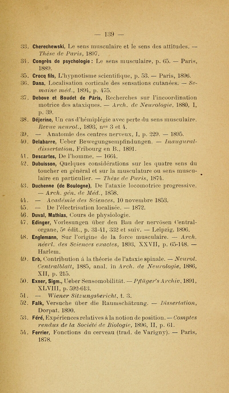 — 1:39 — 38. Cherechewski, Le sens musculaire et le sens des attitudes. — Thèse de Paris, 1897. 35. Congrès de psychologie : Le sens musculaire, p. 65. — Paris, 1889. ;55. Crocq fils, L'hypnotisme scientifique, p. 53. — Paris, 189(5. 3tj. Dana, Localisation corticale des sensations cutanées. — Se- maine méd., 1894, p. 475. 37. Debove et Boudet de Paris, Recherches sur l'incoordination motrice des ataxiques. — Arch. de Neurologie, 1880, I, p. 39. 38. Déjerine, Un cas d'hémiplégie avec perte du sens musculaii'e. Revue neurol., 1893, nos 3 et 4. 39. — Anatomie des centres nerveux, I, p. 229. — 1895. 40. Delabarre, Ueber Bewegungsempfindungen. — Inaugural- dissertation, Fribourg en B., 1891. 41. Descartes, De l'homme. — 1664. 42. Dubuisson, Quelques considérations sur les quatre sens du toucher en général et sur la musculature ou sens muscu- laire en particulier. — Thèse de Paris, 1874. 43. Duchenne (de Boulogne), De l'ataxie locomotrice pi'ogressive. — Arch. gén. de Méd., 1858. 44. — Académie des Sciences, 10 novembre 1853. 45. — De l'électrisation localisée. — 1872. 46. Duval, Mathias, Cours de physiologie. 47. Edinger, Vorlesungen ûber den Bau der nervôsen ('entrai- organe, 5e édit., p. 31-41, 332 et suiv. — Leipzig, 1896. 48. Englemann, Sur l'origine de la force musculaire. — Arch. néerl. des Sciences exactes, 1893, XXVII, p. 65-148. — Harlem. 49. Erb, Contribution à la théorie de l'ataxie spinale. — Neurol. Centralblatt, 1885, anal, in Arch. de Neurologie, 1886, XII, p. 215. 50. Exner, Sigm., Ueber Sensomobilitât. —P/îûger's ArchÀv, 1891, XLVIII, p. 592-613. 51. — Wiener Sitzungsbericht, t. S. 52. Falk, Versuche ûber die Raunischatzung. — Lissertation, Dorpat, 1890. 53. Féré, Expériences relatives à la notion déposition. — Comptes rendus de la Société de Biologie, 1896, II, p. 61. 54. Ferrier, Fonctions du cerveau (trad. de Varigny). — Paris, 1878.