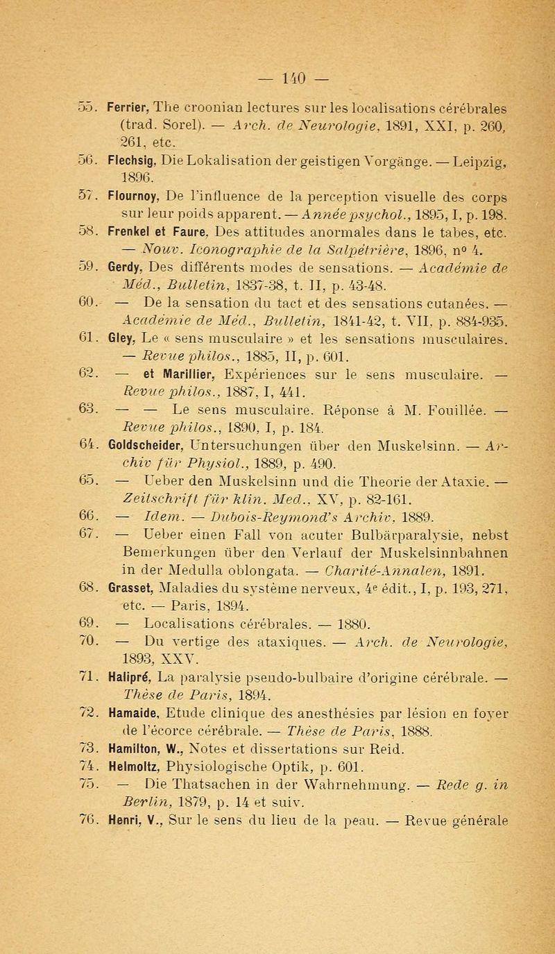 55. Ferrier, The croonian lectures sur les localisations cérébrales (trad. Sorel). — Ay-ch. de Neurologie, 1891, XXI, p. 260, 261. etc. 56. Flechsig. DieLokalisation der geistigen Vorgànge. — Leipzig, 1896. 57. Flournoy, De l'influence de la perception visuelle des corps sur leur poids apparent. — Annéepsychol., 1895,1, p. 198. 58. Frenkel et Faure, Des attitudes anormales dans le tabès, etc. — Nouv. Iconographie de la Salpétrière, 1896, n» 4. 59. Gerdy, Des différents modes de sensations. — Académie de Méd., Bulletin, ia37-.38, t. II, p. 43-48. 60. — De la sensation du tact et des sensations cutanées. — Académie de Méd., Bulletin, 1841-42, t. YII. p. 884-935. 61. Gley, Le « sens musculaire » et les sensations musculaires. — Revue -philos., 1885, II, p. 601. 62. — et Marinier, Expériences sur le sens musculaire. — Revue philos., 1887,1, 441. 63. — — Le sens musculaire. Réponse à M. Fouillée. — Revue philos., 1890, I, p. 184. 64. Goldscheider, Untersuchungen ûber den Muskelsinn. — Ar- chiv filr Phy.nol., 1889, p. 490. 65. — Ueber den Muskelsinn und die Théorie der Ataxie.— Zeilschrift fur klin. Med., XV, p. 82-161. 66. — Idem. — Lubois-Rey?nond's Archiv. 1^9. 67. — Ueber einen Fall von acuter Bulbârparalysie, nebst Bemeikungen ûber den Verlauf der Muskelsinnbahnen in dei- Medulla oblongata. — Charité-Annalen, 1891. 68. Grasset, Maladies du système nerveux, 4e édit., I, p. 193, 271, etc. — Paris, 1894. 69. — Localisations cérébrales. — 1880. 70. — Du vertige des ataxiques. — At^ch. de Neurologie, 189-3, XXY. ^ 71. Halipré, La pai'alysie pseudo-bulbaire d'origine cérébrale. — Thèse de Paris, 1894. 72. Hamaide, Etude clinique des anesthésies par lésion en foyer de l'écorce cérébrale. — Thèse de Paris, 1888. 73. Hamilton, W., Notes et dissertations sur Reid. 74. Heimoitz, Physiologische Optik, p. 601. 75. — Die Thatsachen in der Wahrnehmung. — Rede g. in Berlin, 1879, p. 14 et suiv. 76. Henri, V., Sur le sens du lieu de la peau. — Revue générale